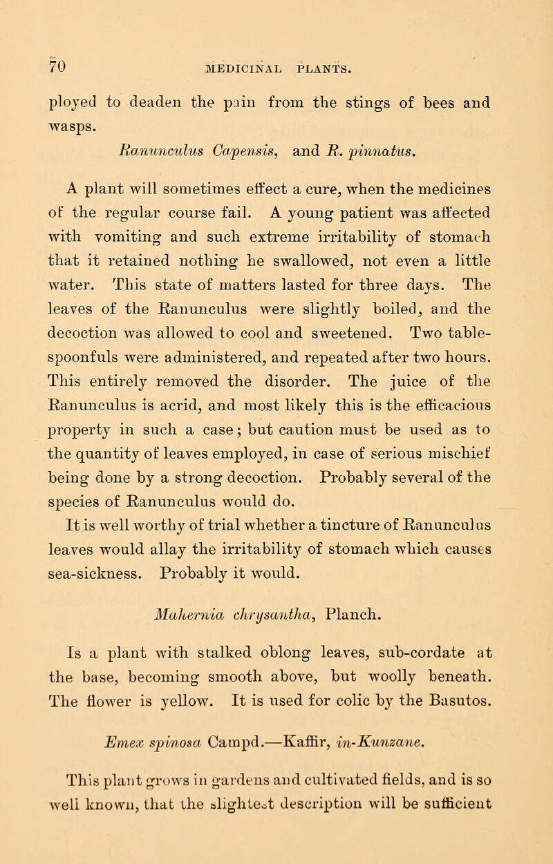 ployed to deaden the pain from the stings of bees and wasps. Ranunculus Capensis, and R. pinnatus. A plant will sometimes effect a cure, when the medicines of the regular course fail. A young patient was affected with vomiting and such extreme irritability of stomach that it retained nothing he swallowed, not even a little water. This state of matters lasted for three days. The leaves of the Ranunculus were slightly boiled, and the decoction was allowed to cool and sweetened. Two table- spoonfuls were administered, and repeated after two hours. This entirely removed the disorder. The juice of the Ranunculus is acrid, and most likely this is the efficacious property in such a case; but caution must be used as to the quantity of leaves employed, in case of serious mischief being done by a strong decoction. Probably several of the species of Ranunculus would do. It is well worthy of trial whether a tincture of Ranuncul us leaves would allay the irritability of stomach which causes sea-sickness. Probably it would. Mahernia chrysantha, Planch. Is a plant with stalked oblong leaves, sub-cordate at the base, becoming smooth above, but woolly beneath. The flower is yellow. It is used for colic by the Basutos. Emex spinosa Carnpd.—Kaffir, in-Kunzane. This plant grows in gardens and cultivated fields, and is so well known, that the slighteot description will be sufficient
