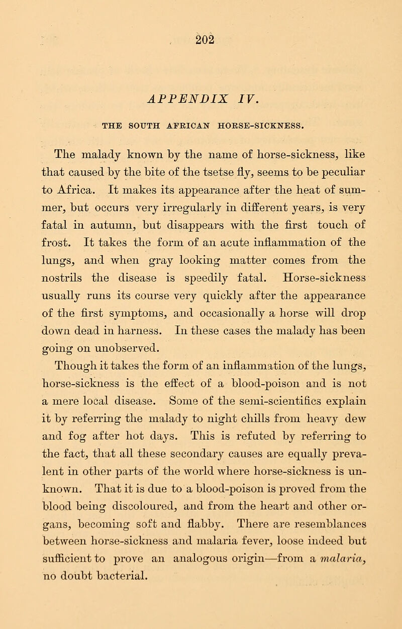 APPENDIX IV. THE SOUTH AFRICAN HORSE-SICKNESS. The malady known by the name of horse-sickness, like that caused by the bite of the tsetse fly, seems to be peculiar to Africa. It makes its appearance after the heat of sum- mer, but occurs very irregularly in different years, is very fatal in autumn, but disappears with the first touch of frost. It takes the form of an acute inflammation of the lungs, and when gray looking matter comes from the nostrils the disease is speedily fatal. Horse-sickness usually runs its course very quickly after the appearance of the first symptoms, and occasionally a horse will drop down dead in harness. In these cases the malady has been going on unobserved. Though it takes the form of an inflammation of the lungs, horse-sickness is the effect of a blood-poison and is not a mere local disease. Some of the semi-scientifics explain it by referring the malady to night chills from heavy dew and fog after hot days. This is refuted by referring to the fact, that all these secondary causes are equally preva- lent in other parts of the world where horse-sickness is un- known. That it is due to a blood-poison is proved from the blood being discoloured, and from the heart and other or- gans, becoming soft and flabby. There are resemblances between horse-sickness and malaria fever, loose indeed but sufficient to prove an analogous origin—from a malaria, no doubt bacterial.