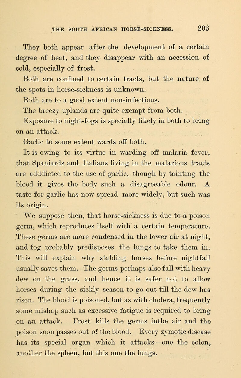 They both appear after the development of a certain degree of heat, and they disappear with an accession of cold, especially of frost. Both are confined to certain tracts, but the nature of the spots in horse-sickness is unknown. Both are to a good extent non-infectious. The breezy uplands are quite exempt from both. Exposure to night-fogs is specially likely in both to bring on an attack. Garlic to some extent wards off both. It is owing to its virtue in warding off malaria fever, that Spaniards and Italians living in the malarious tracts are adddicted to the use of garlic, though by tainting the blood it gives the body such a disagreeable odour. A taste for garlic has now spread more widely, but such was its origin. We suppose then, that horse-sickness is due to a poison germ, which reproduces itself with a certain temperature. These germs are more condensed in the lower air at night, and fog probably predisposes the lungs to take them in. This will explain why stabling horses before nightfall usually saves them. The germs perhaps also fall with heavy dew on the grass, and hence it is safer not to allow horses during the sickly season to go out till the dew has risen. The blood is poisoned, but as with cholera, frequently some mishap such as excessive fatigue is required to bring on an attack. Frost kills the germs inthe air and the poison soon passes out of the blood. Every zymotic disease has its special organ which it attacks—one the colon, another the spleen, but this one the lungs.