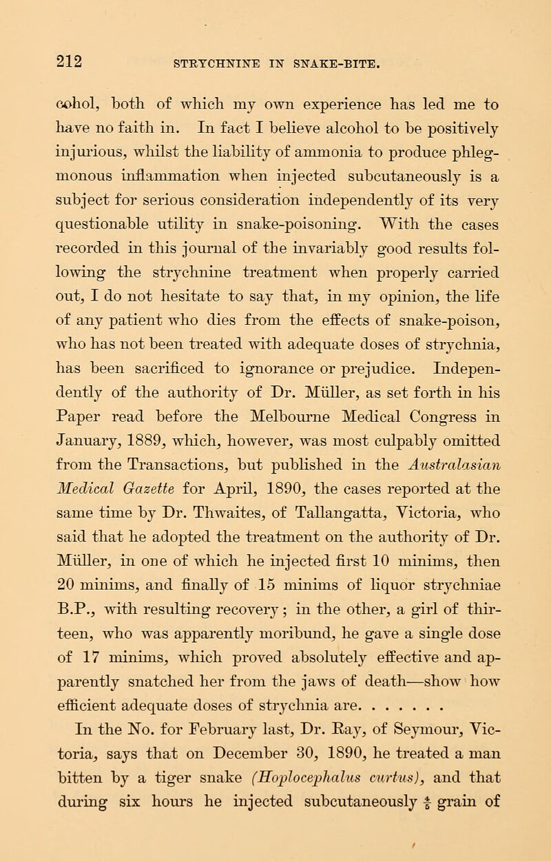 cohol, both of which, my own experience has led me to have no faith in. In fact I believe alcohol to be positively injurious, whilst the liability of ammonia to produce phleg- monous inflammation when injected subcutaneously is a subject for serious consideration independently of its very questionable utility in snake-poisoning. With the cases recorded in this journal of the invariably good results fol- lowing the strychnine treatment when properly carried out, I do not hesitate to say that, in my opinion, the life of any patient who dies from the effects of snake-poison, who has not been treated with adequate doses of strychnia, has been sacrificed to ignorance or prejudice. Indepen- dently of the authority of Dr. Muller, as set forth in his Paper read before the Melbourne Medical Congress in January, 1889, which, however, was most culpably omitted from the Transactions, but published in the Australasian Medical Gazette for April, 1890, the cases reported at the same time by Dr. Thwaites, of Tallangatta, Victoria, who said that he adopted the treatment on the authority of Dr. Muller, in one of which he injected first 10 minims, then 20 minims, and finally of 15 minims of liquor strychniae B.P., with resulting recovery; in the other, a girl of thir- teen, who was apparently moribund, he gave a single dose of 17 minims, which proved absolutely effective and ap- parently snatched her from the jaws of death—show how efficient adequate doses of strychnia are In the No. for February last, Dr. Ray, of Seymour, Vic- toria, says that on December 30, 1890, he treated a man bitten by a tiger snake (Hoplocephalus curtus), and that during six hours he injected subcutaneously £ grain of