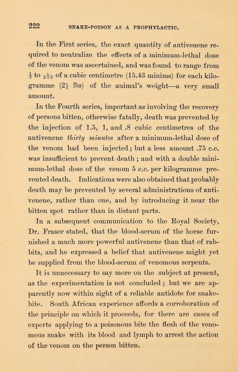 In the First series, the exact quantity of antivenene re- quired to neutralize the effects of a minimum-lethal dose of the venom was ascertained, and was found to range from 2 to y|o of a cubic centimetre (15.43 minims) for each kilo- gramme (2i lbs) of the animal's weight—a very small amount. In the Fourth series, important as involving the recovery of persons bitten, otherwise fatally, death was prevented by the injection of 1.5, 1, and .8 cubic centimetres of the antivenene thirty minutes after a minimum-lethal dose of the venom had been injected; but a less amount .75 c.c. was insufficient to prevent death ; and with a double mini- mum-lethal dose of the venom 5 c.c. per kilogramme pre- vented death. Indications were also obtained that probably death may be prevented by several administrations of anti- venene, rather than one, and by introducing it near the bitten spot rather than in distant parts. In a subsequent communication to the Royal Society, Dr. Fraser stated, that the blood-serum of the horse fur- nished a much more powerful antivenene than that of rab- bits, and he expressed a belief that antivenene might yet be supplied from the blood-serum of venomous serpents. It is unnecessary to say more on the subject at present, as the experimentation is not concluded; but we are ap- parently now within sight of a reliable antidote for snake- bite. South African experience affords a corroboration of the principle on which it proceeds, for there are cases of experts applying to a poisonous bite the flesh of the veno- mous snake with its blood and lymph to arrest the action of the venom on the person bitten.