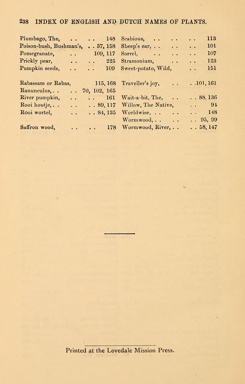 Plumbago, The, . . 148 113 Poison-bush, Bushman's, . . 37, 158 Sheep's ear, . . 101 Pomegranate, . . 109, 117 Sorrel, 107 Prickly pear, . . 225 Stramonium, . . 123 Pumpkin seeds, . . 109 Sweet-potato, Wild, 151 Rabassam or Rabas, 115,168 Traveller's joy, . . . .101,161 Ranunculus,. . . . 70, 102, 165 River pumpkin, . . 161 Wait-a-bit, The, . . 88,136 Rooi houtje,. . . 89,117 Willow, The Native, 94 Rooi wortel, . . . 84,135 Worldwise, . . 148 Wormwood, . . . . 95, 99 Saffron wood, . . 178 Wormwood, River, . . . . 58,147 Printed at the Lovedale Mission Press.