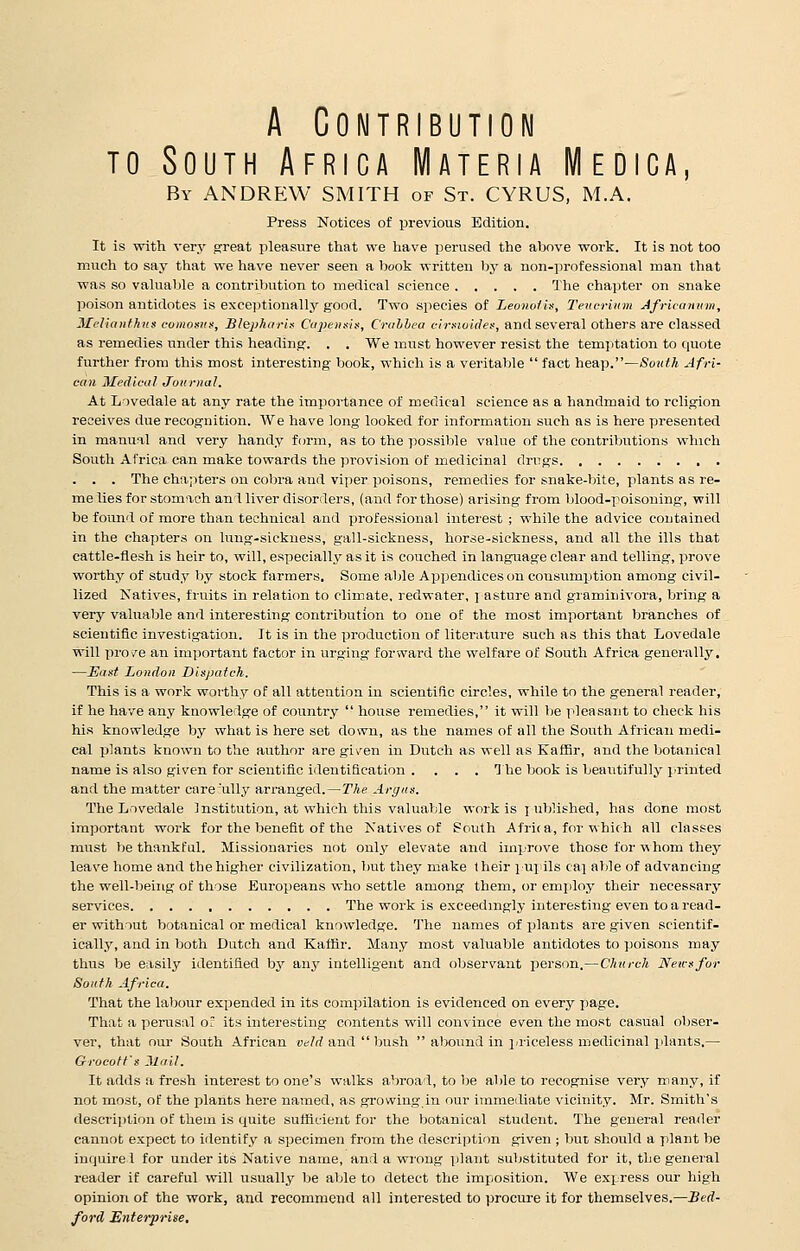 A Contribution to South Africa Materia Medica, By ANDREW SMITH of St. CYRUS, M.A. Press Notices of previous Edition. It is with very great pleasure that we have perused the above work. It is not too much to say that we have never seen a book written by a non-professional man that was so valuable a contribution to medical science The chapter on snake poison antidotes is exceptionally good. Two species of Leonotis, Teucrium Africamim, JHelianthus comoms, Slepharis Capensis, Crahbea cirsioides, and several others are classed as remedies under this heading. . . We must however resist the temptation to quote further from this most interesting book, which is a veritable fact heap.—South Afri- can Medical Journal. At Lovedale at any rate the importance of medical science as a handmaid to religion receives due recognition. We have long looked for information such as is here presented in manual and very handy form, as to the possible value of the contributions which South Africa can make towards the provision of medicinal drugs . . . The chapters on cobra and viper poisons, remedies for snake-bite, plants as re- me lies for stomach an 1 liver disorders, (and for those) arising from blood-poisoning, will be found of more than technical and professional interest ; while the advice contained in the chapters on lung-sickness, gall-sickness, horse-sickness, and all the ills that cattle-flesh is heir to, will, especially as it is couched in language clear and telling, prove worthy of study by stock farmers. Some able Appendices on consumption among civil- lized Natives, fruits in relation to climate, redwater, pasture and graminivora, bring a very valuable and interesting contribution to one of the most important branches of scientific investigation. It is in the production of literature such as this that Lovedale will prove an important factor in urging forward the welfare of South Africa generally. —East London Dispatch. This is a work worthy of all attention in scientific circles, while to the general reader, if he have any knowledge of country  house remedies, it will be pleasant to check his his knowledge by what is here set down, as the names of all the South African medi- cal plants known to the author are given in Dutch as well as Kaffir, and the botanical name is also given for scientific identification .... The book is beautifully printed and the matter care :ully arranged.—The Argus. The Lovedale Institution, at which this valuable work is \ ublished, has done most important work for the benefit of the Natives of South A frit a, for which all classes must lie thankful. Missionaries not only elevate and improve those for whom they leave home and the higher civilization, but they make their \-xn\ ils ca] able of advancing the well-being of those Europeans who settle among them, or employ their necessary services The work is exceedingly interesting even to a read- er without botanical or medical knowledge. The names of plants are given scientif- ically, and in both Dutch and Kaffir. Many most valuable antidotes to poisons may thus be easily identified by any intelligent and observant person.—Church Neirsfor South Africa. That the labour expended in its compilation is evidenced on every page. That a perusal o~ its interesting contents will convince even the most casual obser- ver, that our South African veld and  bush  abound in priceless medicinal plants.— Grocoft's Mail. It adds a fresh interest to one's walks abroad, to be able to recognise very many, if not most, of the plants here named, as growing in our immediate vicinity. Mr. Smith's description of them is quite sufficient for the botanical student. The general reader cannot expect to identify a specimen from the description given ; but should a plant be inquire 1 for under its Native name, and a wrong plant substituted for it, the general reader if careful will usually be able to detect the imposition. We express our high opinion of the work, and recommend all interested to procure it for themselves.—Bed- ford Enterprise.