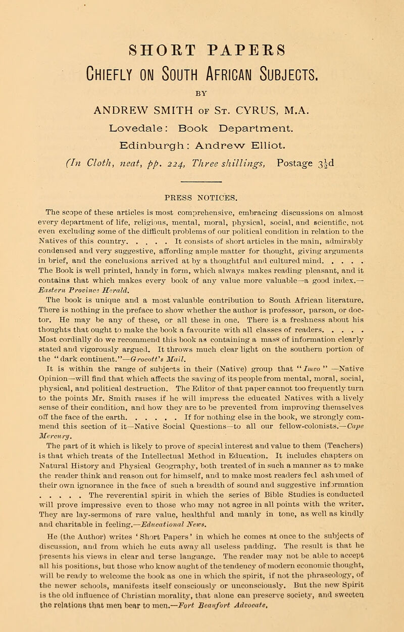 shoet papers Chiefly on South African Subjects. BY ANDREW SMITH of St. CYRUS, M.A. Lovedale: Book Department. Edinburgh: Andrew Elliot. (In Cloth, neat, pp. 224, Three shillings, Postage 3§d PRESS NOTICES. The scope of these articles is most comprehensive, embracing discussions on almost every department of life, religions, mental, moral, physical, social, and scientific, not even excluding some of the difficult problems of our political condition in relation to the Natives of this country It consists of short articles in the main, admirably condensed and very suggestive, affording ample matter for thought, giving arguments in brief, and the conclusions arrived at by a thoughtful and cultured mind The Book is well printed, handy in form, which always makes reading pleasant, and it contains that which makes every book of any value more valuable—a good index.—■ Eastern Province Herald. The book is unique and a most valuable contribution to South African literature. There is nothing in the preface to show whether the author is professor, parson, or doc- tor. He may be any of these, or all these in one. There is a freshness about his thoughts that ought to make the book a favourite with all classes of readers Most cordially do we recommend this book as containing a mass of information clearly stated and vigorously argued. It throws much clear light on the southern portion of the dark continent.—Grocott's Mail. It is within the range of subjects in their (Native) group that  Imvo  —Native Opinion—will find that which affects the saving of its people from mental, moral, social, physical, and political destruction. The Editor of that paper cannot too frequently turn to the points Mr. Smith raises if he will impress the educated Natives with a lively sense of their condition, and how they are to be prevented from improving themselves off the face of the earth If for nothing else in the book, we strongly com- mend this section of it—Native Social Questions—to all our fellow-colonists.—Cape Mercury. The part of it which is likely to prove of special interest and value to them (Teachers) is that which treats of the Intellectual Method in Education. It includes chapters on Natural History and Physical Geography, both treated of in such a manner as to make the reader think and reason out for himself, and to make most readers fetl ashamed of their own ignorance in the face of such a breadth of sound and suggestive inf jrmation The reverential spirit in which the series of Bible Studies is conducted will prove impressive even to those who may not agree in all points with the writer. They are lay-sermons of rare value, healthful and manly in tone, as well as kindly and charitable in feeling.—Educational News. He (the Author) writes ' Short Papers' in which he comes at once to the subjects of discussion, and from which he cuts away all useless padding. The result is that he presents his views in clear and terse language. The reader may not be able to accept all his positions, but those who know aught of the tendency of modern economic thought, will be ready to welcome the book as one in which the spirit, if not the phraseology, of the newer schools, manifests itself consciously or unconsciously. But the now Spirit is the old influence of Christian morality, that alone can preserve society, and sweeten the relations that men bear to men.—Fort Beaufort Advooute,