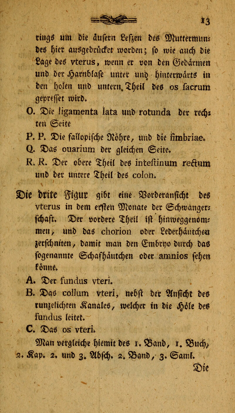 i3 cittg^ liftt ik dufertt ßefjen teö tOiutretrtium t)cö ^ier au%e5nicfet it>ort)en; fo wie auc^ t>k fiage i)eö vterus, tuenn er \?on ten ©ebdrmert utib öet J^arnbfafe u«tee unb i^mtemai'tsJ in tm i)oim rni^ mtm\,1f)ül te6 os facrum gepr^lfct wirö» 0. i)(e ligamenta lata unb rotunda betr tec^s ten Seite P. P. S)te falfopif^e 9{6^re, «tib bie fimbriae. Q. 5)aö ouarium bec gleichen @ette* R, JR. ^et obere ^^etl be6 inteftinum reftuiu mt> tet untere 5^eil be6 coloh. S)ie bttte St^Ut gt6t eine ajorberönftc^t bei vterus in bem et?f!en ?Konate ber ©e^njänger? f(f)afu ©er t)orbere S^ell if! f)intt)e3gen(^m? meuy unb ta^ chorion ober ?ebet^dutc^e4j jerfc^niten, tamk man ben ®m6r^o burc^ ta^ fogenanntc @d)af§dutc^en ober aninios fe^en f onn^v A. ^er fuiidus vteri. B. SDaö Collum vteri, hebfl: ber Stnfrc^t be« run5e[icf)ten MümM, welcher in Ut ^iU m fundus Muh C. S)a$ OS vterl SJlan m^Uidii ^temit beö u ^mt, i^ 55u% s» Aap* 2, mt> 3^ 9l6f<^* a, ?5anb, $♦ ©am(v ^