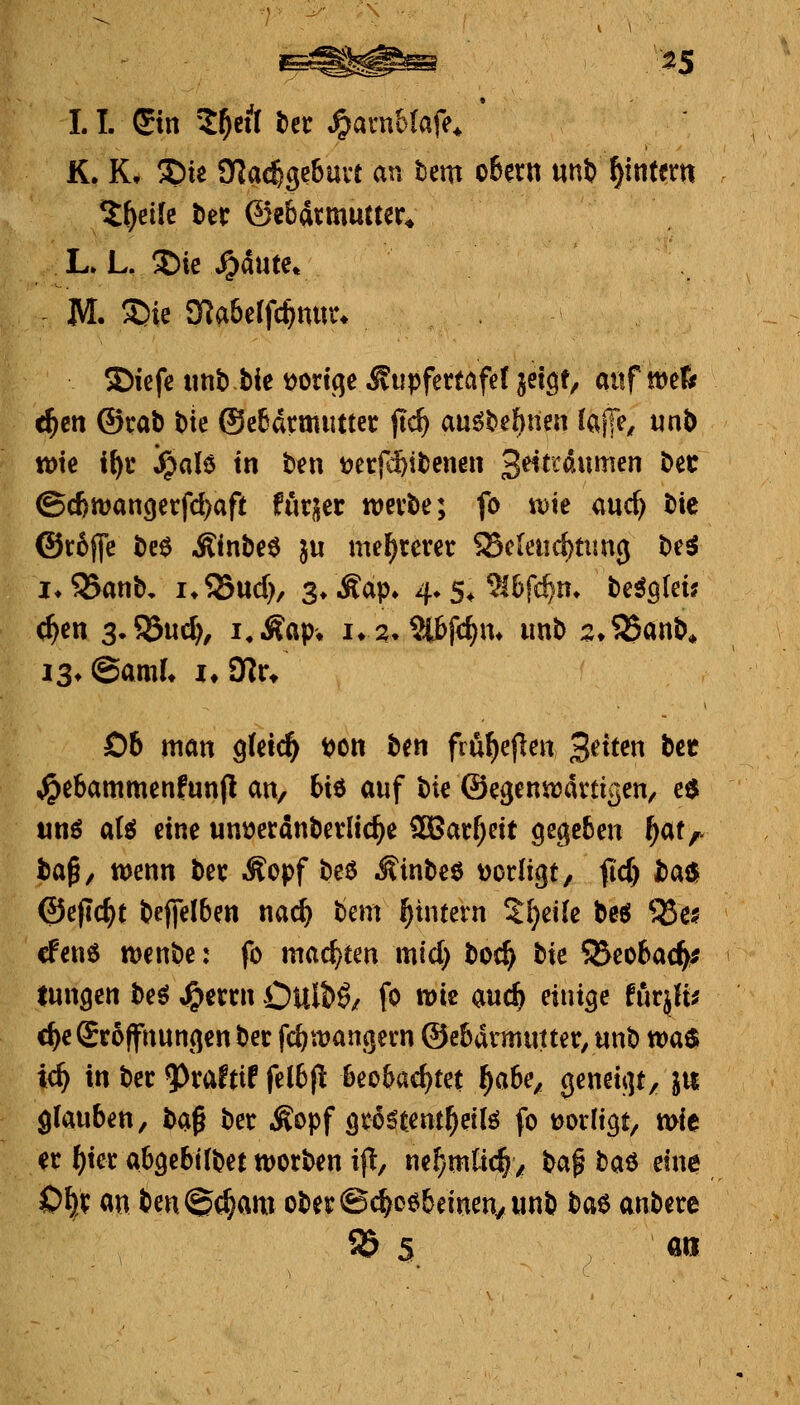 ^5 1.1. Sin '^^etl tn ^amilafe^ K. K, S)ie SKac^gebuvt an tem o6eni uni) ^intern M. S)ie 3Ra6e(fc^ntir* SDicfe imb bie t)ortqe Ätipfettafef jetQ^ aitf mtts c^ett ®rab bie ®e6drm«ttec jtc^ au^behnen Jajje^ «nb tt)te i\)t ^aU in tm utf^itmm 3^trdumen bec @c6n)an()erfd)aft fötuec tvevbe; fo \vk md} bie @c6jfe M Äinbe^ ju meuteret SScieiid)tim3 be^ i*35anb, i*53ud), 3* Aap» 4» 5^ ^l^fc^n» MqUu c^en 3.55ud), i.Äßp* iv2»^f<f)m imb :2;S55anb* Ob man ^Uid) t?on hm fifi^eflen Seiten bcc ^ebammenfunjl an, Hö auf bte ©eßenirartigen, c$ und a(ö eine un^erdnbevlic^e SBac^ett gegeben ^at,^ baß/ wenn bei; Äopf beö lÄinbeö t^orligt, fid) baö ©eflc^t beffelben nac^ bem ^intern %i)dk beö ^ei? cfenö tt)enbe: fo machten mid} boc^ bie S^eobac^^ tungen beö ,g>etcn Oult>ö/ fo wie auc^ einige tütßi d^e Scoffnungen bet f^wangern ®e6drmuttet, nnb waö ic^ in bec ^xattif fe(6(^ beobachtet f)abe, $e«ßif]t/ Ju glauben, baß ber ^Sopf gvö^tentl^eilö fo tjoiltgt, mie er ^tec abgebübet worben ip/ ne^mtid^z bap baö eine 0^)^ an ien@(^am ober@d^o6beinen/imb bae anbere 85 5 «ri