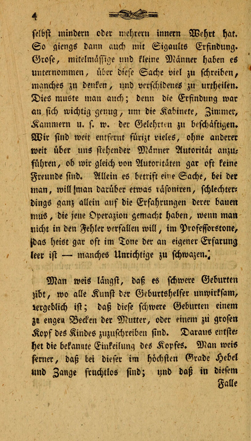 fefSjl minbern ober mzf)xm\ irniern 3Be^rt f)au @o fikn^^ tann auch mit (gigauUö grfinbung^ @rofC/ mitelmdfi'ige imb Heine Scannet ^a6en eö miternommen, über bfefe ©ad)e t)te( ju fc^reiben, mvinc^eö ^u benfen, unb t)crfcf}!bene^ ju urt^eUeti» Sieö mu6tc man and); benn t>k (Jrftnbun^ tt)ar mi fic^ wid)tio^ <]^^«W8/ ^^^^ ^^^ ^abinete, 3^^^^^^V Äamniern u, f, tt* ber ©ele^rt^n ju bi'fcbdftigen^ SCir ftnb wett entfernt füri^r i^iele^, of)ne anberec tDctt übtt itnö jle^enbet 9)^dnner 5(utorttdt anj«; fu[)rcn/ 06 ttjfr gletc^ tjon ^utorttdten gar oft feine greunbe ftnb» %l(ctn eö 6etrift eine ©acbe, 6ei bec man, ttJtdjman barubec ett^a^ tafontren, fd^kc^ter? binge ganj aKein auf bie Erfahrungen berer baucit tnix^, \)\t jene Operation gemacf/t ^c^^iXK^ n)enn man titelt va ben Je^ler i()crfattcn wiQ, im 9)f ofeffor^tone, piaö I)eiöt gar oft im 5one ber au eigener Srfarung leer i|l — mand^eö Unricj^eige ju fdi^wa^en»; gjjan tt)etö Idngft, bag c6 fd>merc ©eBurten jibt, tt)o aße Äunp ber ©cburtö^elfer unmirffam, lergeblic^ ifl; baß btefc fd^were ©eSurten einem g« enge« Seefen ber ?Kutter, ober einem jii grofen ^opf be^ Äinbee jujufc^reibeu jtnb. I^arauö entfle; l^et bie 6efannte (Jinfeifung bes^ Äopfe^» 5))an weis f^frner, \i^^ bei biefer im ^6d)pen (^rabe »^ebel «ttb Sauge frud)t(oö (lub; pb ba^ in biefem gatt«
