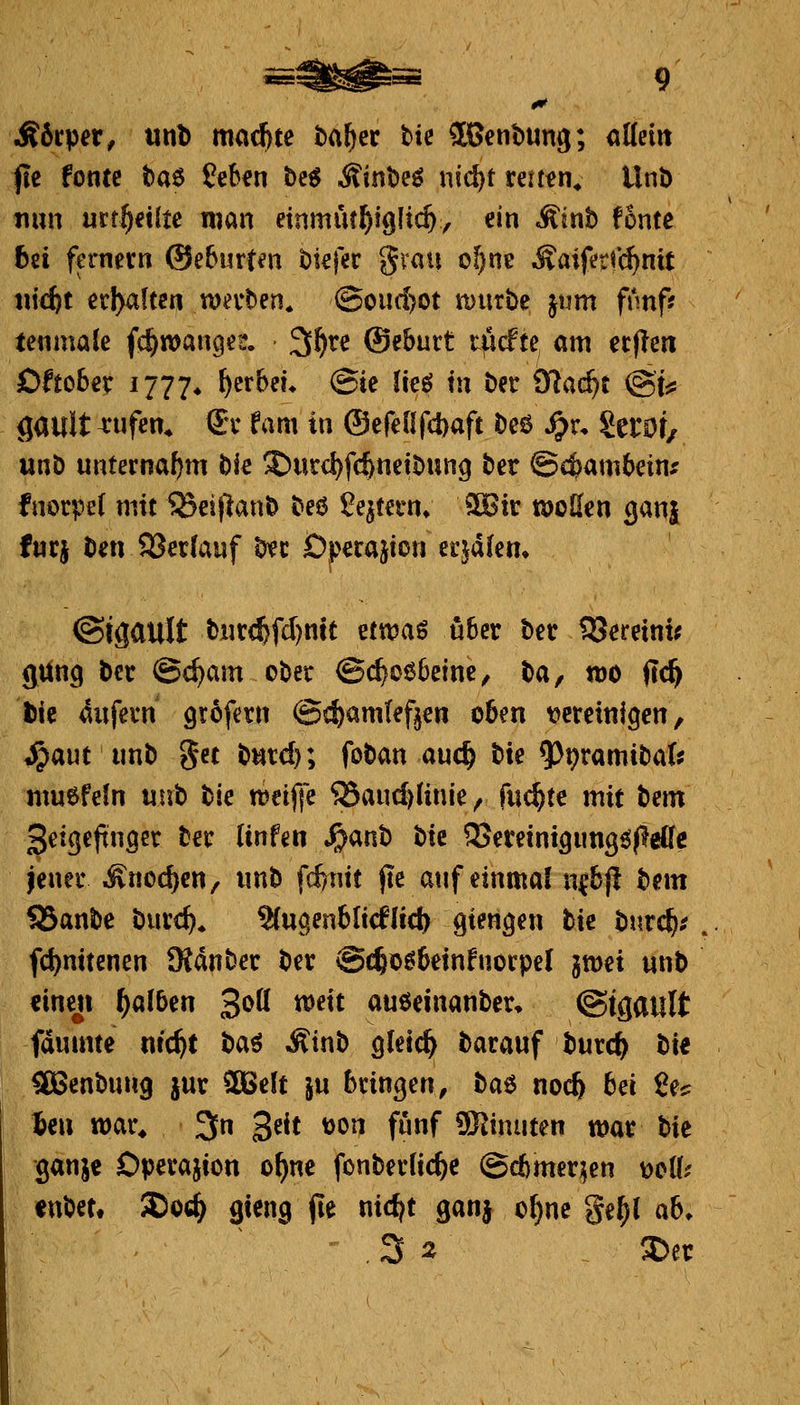&hv^iXf tinl) madjte bal^er W JBenbung; allein jie fönte fcaö fcb^n bc^ Äinbeö nic&t reü^n^ Unb nun urt^€i{te man einmut^iglt^y ein ^inb fönte 6ei fernem ©eburt^n btefer grau o^ne Äaifer^c^nit titcfct erl>altcn njevben* ©ou(!)Ot mürbe \\\m fnnff tenniale fc^wanget. 3>^re ©eburt tiicfte am ecflen Oftobe^ 1777* ^cf^f^* ©i^ lic^ tn ber Ö^ac^t ©t:^ gault ^ufen* 6:v fam in ®efeüf(i)aft beö ^r, SetOt/ unb unternaf)m W X)utd)fc&nctbung ber ©c^ambcinx fnorpel mit ^eif^anb beö ^qfei'n* ?IBir töoßcn ganj fnrj ben 93er(auf b^ec Operation ecjäkm ©igault b!it(^fd)mt ^vco^% über ber IJJeretnt^ gung ber @c^am ober @c^o66cinc, Xifx, töo ftc^ l)ic 4ufern grofetn @«^)am(ef^en oben tjereinigen, i^aut unb get butd); foban auc^ bte 93t?ramiba(? muefeln Vix\% bie n?ei|]e ®aud)(inie, fuc^te mit Xizm ^eigeftuöct ber Unfen S^<xxi^ tuxt SJcteintgungöflelfe jener Änoc^en, unb fd)ntt fte auf einmal n^bj! bem SBanbe burc^. 2(uc|enbltcflicl) gien^en bte burc^.' . fd)mtenen SKdnber ber @c^o66etnfuorpe( jmei unb «inen ^(xXS^^Xi S'^ö *^^^t auöeinanber, ©tgault fdumte nic^t 'iiQ<'^ Äinb gletc^ bacauf burc^ W SBenbung jur ^elt \\x bringen, \i(x^ no(^ bei i^c %i\\ war* 3n 3^^t üon fünf SiRinuten war bie ganje Operation o^ne fonberlic^c @d)mer^en dcU? «nbct, ®0(^ gieng (le nic^t ganj o^ne ge^l ab. . 3 2 . S)er