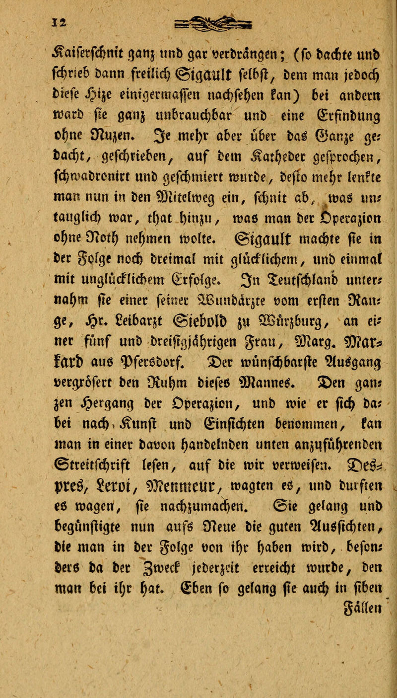 Äaifetfc^mt ganj xmb gar «crbrdtt^eit; (fo tacfct« unb fc^rieb öann freiließ @tgault idbfi, t)em man jeboc^ tiefe ^tje emT<]ei:mäffen na(^fe^en fan) bei anberit lüari) fie gaiij unbraud)6ar unb eine gifntmng o^ne Sinken» 3e mel)r aber ü6er bal ©anje ge; tac^t/ ,qefc6rtefcen, auf bem Matf!}^tet ^efproc^en^ fc^mabronirt unb gefc^miert mutbe, beflo imfjt UnUt man nun in t>m 9)liteltt?eg ein, fdjnit ab, xm^ mv tan^lxdh toav, üpt ^inju, njaö man ber Dpetasiert o^ne dlotf) nehmen tüolte. ©igault machte fie in bec gofgc nocfe btetmal mit gfu(f1id)em, unb einmal mit ung(ü(f(icbem gtfofge. 3n ^eutfc&fanb untere na^m fte einer feiner ^IBunbdr^te t)om erflen Maus ge, ^r^ Seibarjt ©tebolb ju ^Ärjburg, an eif mv fünf unb breiftßjd^rigen grau, SKarg, g)?ar^ fari) auö ^fereborf, S)er wunft^barjle ^Cu^gang Jjercprofert ben [Ku^m btcfc6 9Rannes^* S>en gans Jen Hergang ber Dperajion, unb wie er ftc^ has iei naä) > Ä'unfl unb Sinftc^ten benommen, fait man in einer bavon (janbcinben unten anjufu^renben ©treitfd^rift tefen, auf t^it mt werweifen» S^eö:^ preö/ Seroi/ ^Iflmmmt/ matten es, unb burften €ß wagen, fie nacbjuma^en^ @ie gelang unb begunfligte nun aufö 9Reue btc guten ^uöfrd)ten, bic man in ber golge t)on i^r f)aben «jirb, befom toe ta ber 3^ecf jcberjcit erreicht «jurbe, beti man bü H)t f)au (Eben fo gelang (le auc^ in fiben gdaeii