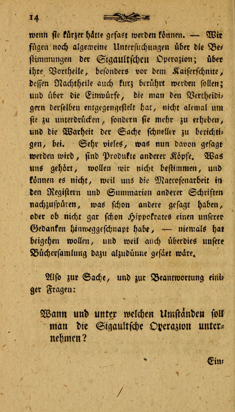 n)enti fle furjer f}&tu Q$faH metten fbnmiu — 9Bfie fugen nocft algemeine Untcrjiid^iuinen über tfe Q5e^ flütimunßen t)er @igaultfcf)cn Operation; ibtt i^re 3Scrt&et(ß, befonöerö vor b^m .f atferfc^nite ^i l)ej[en O^ac^t^eile aiic^ fiitj bm\i)xi werben foilen; uut) u6cr tic £imt)urfe, tie man be« S3ert^eit)u gern berfd6cii entgt\qenji]eflele ßat, tiit^t alcmal x\m fte ju unterbtiiefen, fonbetn fte mcftt ju er{)eben, unb bie SBar^eit ber @ad)e fc^neüc-t ju bedc^tl^ gen, 6eL @e^r mU^, toa€ nun bai^on gefaxt tuerben mtt), flnb ^robufte anberer Äopfe^ 3BaS wn^ öe^6tt, moden mir p!d)t beflimmen, unb fonnen eö ntt^t, tt>dl nn^ bie 3Jiatcofenarbeit m ten SRe^tflem unb @ummarten anbever ©c^riften nac^jnfpören, voa^ fc&on anbere ^efagt ^a6en, cHt ob nic^t gar fc^on ^ippcfrateö einen unferer ©ebanfen ^nmeij^efd^napt f)abt, — niemals f)at beigeben moflen, unh weil aiic^ überbieö unfern S5ud)erfamiuKg Hin aljubuune gefdet wdre^ %Ifo jur ©ac^iey tmb juc Beantwortung eint* ger grage«: SBattn ttit!) unter n^el^en tlmftanien foU 'tttött tte ©igaultfcbc Oijerajton mtm nefemen? €in? /