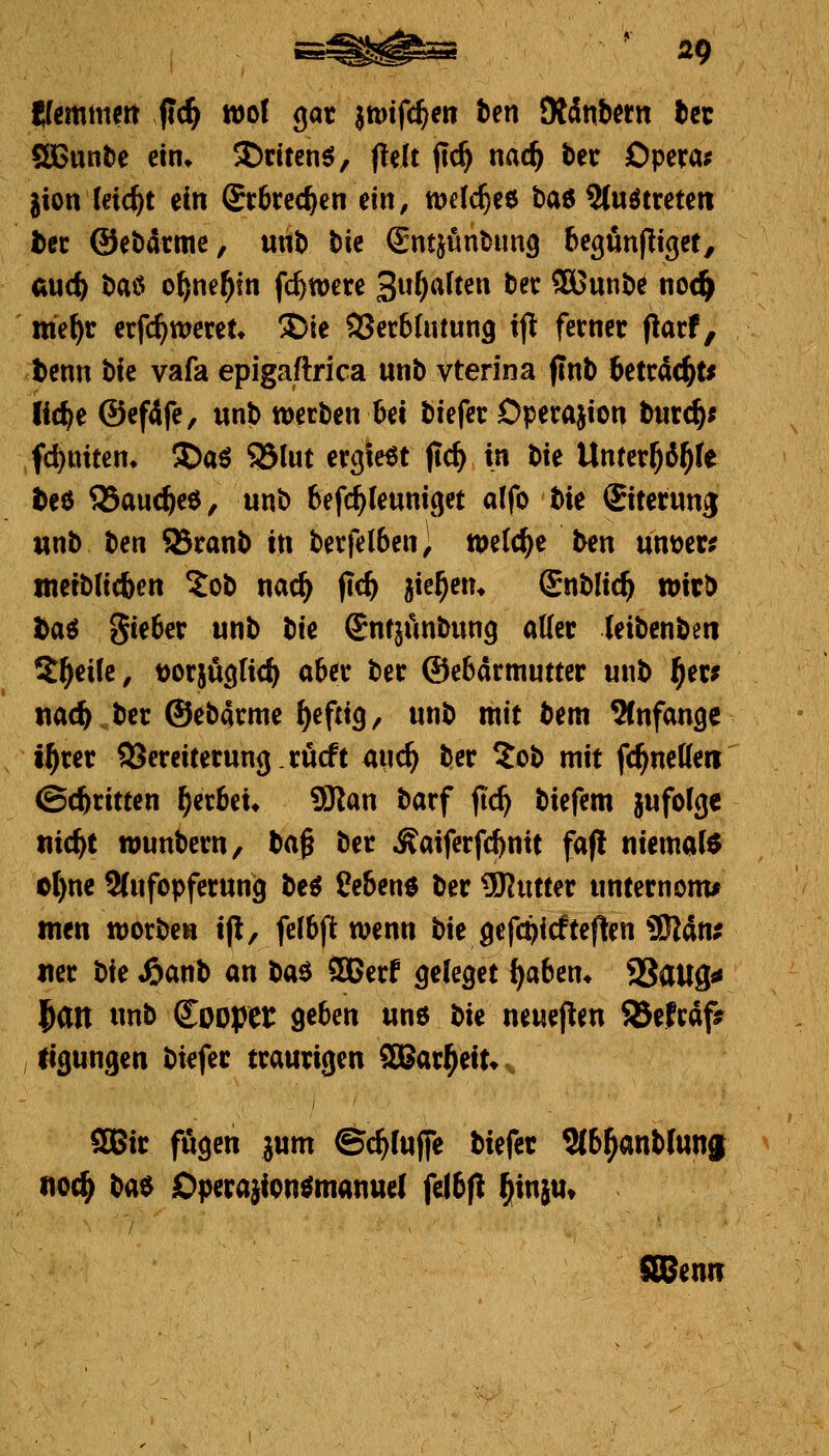 Kfemmeit fid^ wo! gar jtDtfd^en ben JRänbern tcc SBunöe ein* 35dten^, fielt jlc^ mi^ bec Opera; jion leicht ein Srbrec^en ein, wdc^ee baß 9(uötreteii ^er ©ebdrmc, unb bie Sntjünbiing begfinjlißct, audf) baö o^ne^in fc^wcre Sw^^^ften ber SBunbe no(^ me^r erfc^weret^ ©ie SSerbUitung t|l ferner flarf, benn tk vafa epigaftrica unb vterina finb tetrdc^t* iic^e ©efife, unb werben ^t biefer Operajion burc^; fd)ttiten» S)aö ?5lut ergießt (ic^ in bie Untcr^d^fe teö 95auc^e6, unb befi^feuniget alfo W Siterung «nb Un 93ranb in berfel6en) welche ben untrer? tnetblicben ?ob nac^ flc^ jie^en* Snblic^ wir^ ta^ %Uf>ex unb tik Snfjünbung aller (eibenbett Steife, t)or}ugIic^ aber ber ©ebarmutter unb ^er* itac^ ber ©ebarme f)eftig, unb mit bent 9Cnfangc j^rer SSereiterung.rucft md} ber ?ob mit fc^neffeti ©c^ritten gerbet* 9Kan barf fic^ biefem jufofge nic^t wunbern, ta§ ber ^aiferfc^nit fafl niemals cl)nc 2(ufopferun9 M Se&ene ber ÜRutter unternonu men worben ip, felbjit wenn bie gefc^icfteflen üKän? «er t>k «öanb an baö SDBerf geleget ^aben* SSaUg« ^m «nb Soopet: geben unö t>k neueren 85efrafsr , ügungen biefer traurigen SBar^eit*^ SBir fugen ^um ©c^luffe biefer Slb^anblunj noc^ t>a^ Operajicn^manuel felbft ^injUt SBSenn