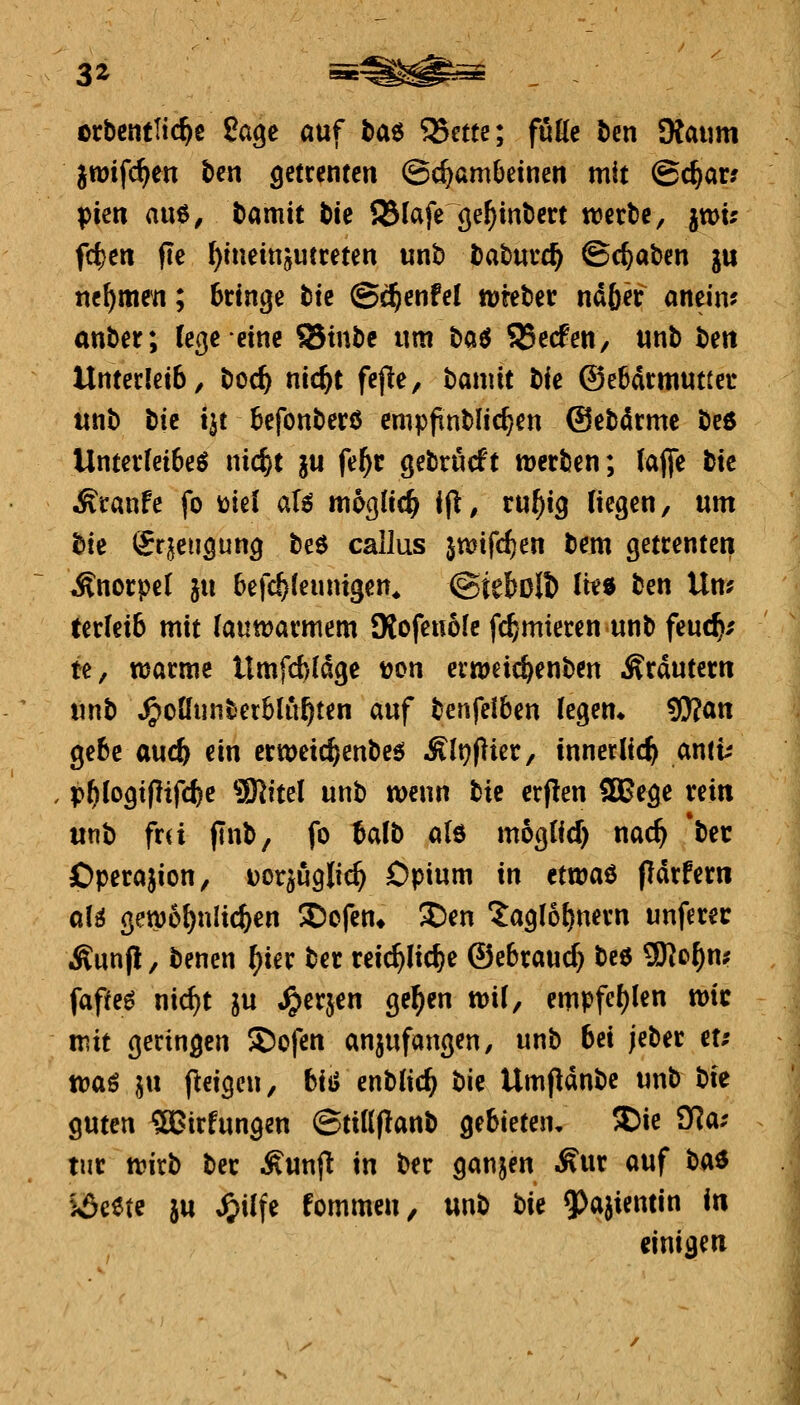 3i orbcntltc^e ßage auf baö '^ute; fuße bcn Kaum jwifc^en t>cn getrentcn (Schambeinen mit ©c^ar? Tßim an^, t)amit bie 23Iafe~9e^inl)ert werbe, iwu fcf)en fle ^iueinjutreten unb babuvc^ ©c^aben ju nehmen; bringe tk ©c^enfel wteber ndfier anein? anber; (et^eeinc ©tnbe um H6 SBecfen, unb bett Unterleib, boc^ nic^t fepe, bamit t)k ®e6drmutter unb tk iit befonberß empftnblic^en ©ebdrme beö Unterleiber nic^t ju fe^r gebrucft werben; (äffe bic Äranfe fo üief aU n\bQ,lid) i^, tuf)iQ liegen, um bie (Jrjeugung beö callus jwtfcfjen bem getrenten Änorpel ju befc^leunigen* ©iebolt) Ite$ ben Um ter(eib mit (auwarmem 9tofeno(c fc^mieren unb feucfc/ te, warme Umfcbidge t?on erweic^enben Ärdutern unb ^oüunbetblu^ten auf benfeiben legem ^an gebe auc^ ein crweic^enbeö Ält^flier, innerlich anti-- j , ißf)loQxfiif(!kc SSSliul unb wenn bic erj!en 2Bege rein unb fr(i finb, fo Mb a(6 moglid) nac^ *bec j Operajion, Dor^uglic^ Opium in ctwaö pdrfer« | al^ gew6{)nlic^en ©ofen* ^en 'Jagfo^nern unferer Ä)unp, benen ^ier ber reic^lic^e ©ebraud) bcö 9Ro^n; fapeö nic^t ju ^erjen ge^en wil, empfc()len wie mit geringen 3)ofen anzufangen, unb bei jeber et; toa^ IM feigen, bi^ enblid) bi^ Umjldnbc unb bi^ guten ^irfungen ©ti(((lanb gebieten, SDie Tfla: tut wirb ber Äunfl in ber ganzen Mnt auf ba^ SÄeete }u ^ilfe fommen, unb bk 5)a}ientin in einigen