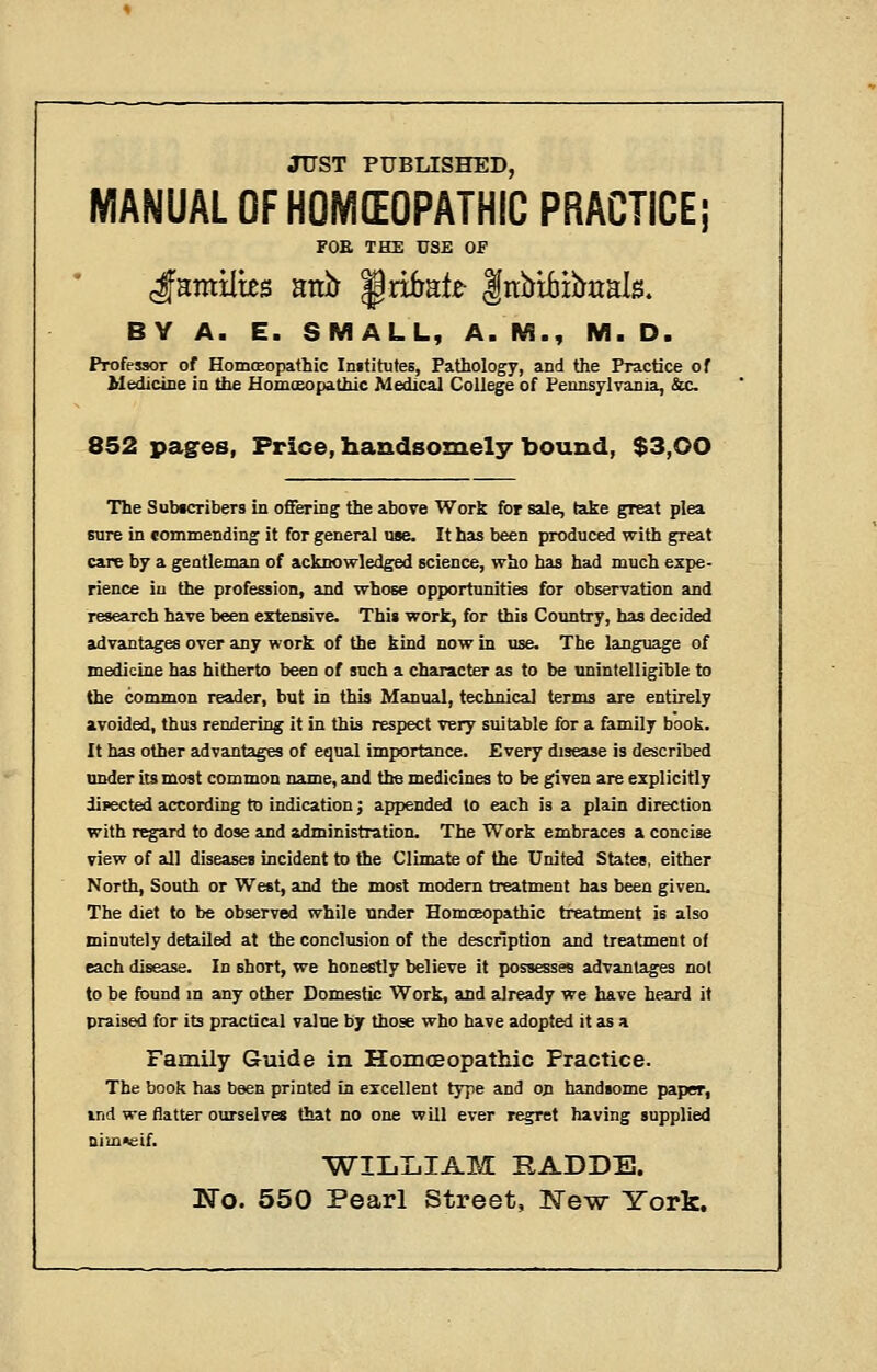 JUST PUBLISHED, MANUAL OFNOMEOPATMiC PRACTICE; FOE THE USE OF BY A. E. SMALL, A. M., M. D. Professor of Homoeopathic Imfitutes, Pathology, and the Practice of Medicine ia the Homceopathic Medical College of FennsylTania, &c 852 pages, Price, handsomely bound, $3,00 The Subtcribers in offering the above Work for sale, take great plea sure in commending it for general uae. It has been produced with great care by a gentleman of acknowledged science, who has had much expe- rience in the profession, and whose opportunities for observation and research have been extensive. This work, for tbis Country, has decided advantages over any work of the kind now in use. The language of medicine has hitherto been of such a character as to be unintelligible to the common reader, but in this Manual, technical terms are entirely avoided, thus rendering it in this respect very suitable for a family book. It has other advantages of equal importance. Every disease is described under its most common name, and the medicines to be given are explicitly diiiected according to indication j appended to each is a plain direction with regard to dose and administration. The Work embraces a concise view of all diseases incident to the Climate of the United States, either North, South or West, and the most modem treatment has been given. The diet to be observed while under Homoeopathic treatment is also minutely detailed at the conclusion of the description and treatment of each disease. In short, we honestly believe it possesses advantages not to be found m any other Domestic Work, and already we have heard it praised for its practical value by those who bave adopted it as a Family Guide in Homoeopathic Practice. The book has been printed in excellent type and on handsome paper, ind we flatter ourselves that no one will ever regret having supplied Dimneif. 'WILIilAM RADDE. No. 550 Pearl Street, New York.