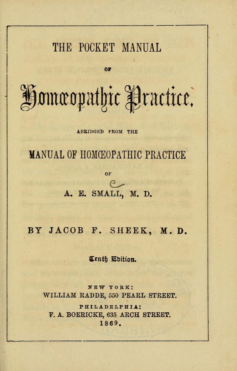 ov |0ince0pt|ic practice. ABEIDGEb FROM THE MANUAL OF HOMCEOPATHIC PRACTICE OF A. E. SMALL, M. D. BY JACOB F, SHEEK, M. D. Ccntf) IStrttton. NEW YORK: WILLIAM EADDE, 550 PEARL STREET. PHILADELPHIA: F. A. BOEEICKE, 635 ARCH STREET. 1869.