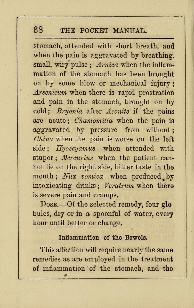 stomach, attended with short breath, and when the pain is ap^gravated by breathing, small, wiry pulse ; Arnica when the inflam- mation of the stomach has been brought on by some blow or mechanical injury; Arsenicum when there is rapid prostration and pain in the stomach, brought on by cold; Bryonia after Aconite if the pains are acute; Chamomilla when the pain is aggravated by pressure from without; China when the pain is worse on the left side; Hyoscyamus when attended with stupor; Mercurius when the patient can- not lie on the right side, bitter taste in the mouth; Nux vomica when produced^by intoxicating drinks ; Veratrum when there is severe pain and cramps. Dose.—Of the selected remedy, four gla bules, dry or in a spoonful of water, every hour untn better or change. Inflammation of the Bowels. This affection will require nearly the same remedies as are employed in the treatment of inflammation of the stomach, and the