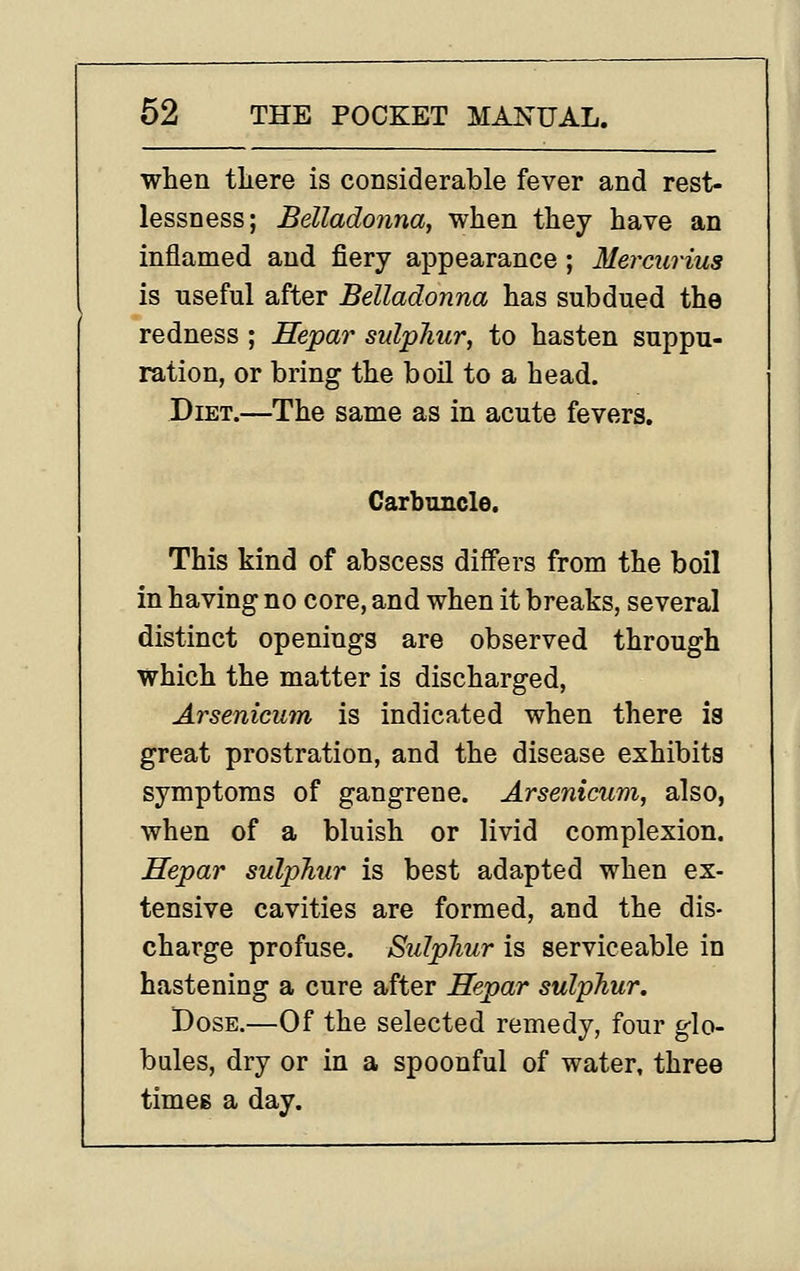 when there is considerable fever and rest- lessness; Belladonna, when they have an inflamed and fiery appearance; Mercurius is useful after Belladonna has subdued the redness ; Hepar sulphur, to hasten suppu- ration, or bring the boil to a head. Diet.—The same as in acute feverg. Carbuncle. This kind of abscess differs from the boil in having no core, and when it breaks, several distinct openings are observed through which the matter is discharged, Arsenicum is indicated when there is great prostration, and the disease exhibits symptoms of gangrene. Arsenicum, also, when of a bluish or livid complexion. Hepar sulphur is best adapted when ex- tensive cavities are formed, and the dis- charge profuse. Sulphur is serviceable in hastening a cure after Hepar sulphur. Dose.—Of the selected remedy, four glo- bules, dry or in a spoonful of water, three times a day.