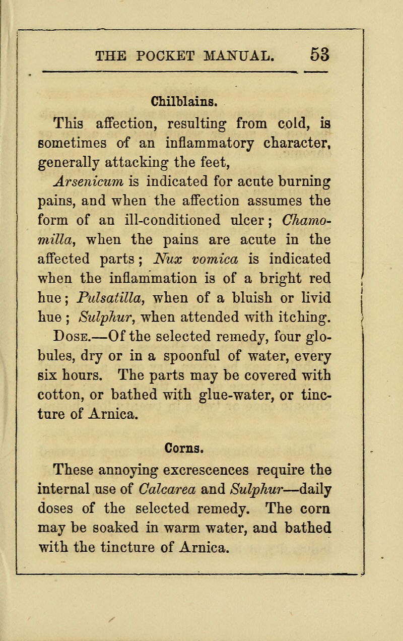 Chilblains. This affection, resulting from cold, is Bometiraes of an inflammatory character, generally attacking the feet, Arsenicum is indicated for acute burning pains, and when the affection assumes the form of an ill-conditioned ulcer; Cliamo- milla, when the pains are acute in the affected parts; Nax vomica is indicated when the inflammation is of a bright red hue; Pulsatilla, when of a bluish or livid hue ; Sulphur, when attended with itching. Dose.—Of the selected remedy, four glo- bules, dry or in a spoonful of water, every six hours. The parts may be covered with cotton, or bathed with glue-water, or tinc- ture of Arnica. Corns. These annoying excrescences require the internal use of Calcarea and Sulphur—daily doses of the selected remedy. The corn may be soaked in warm water, and bathed with the tincture of Arnica.