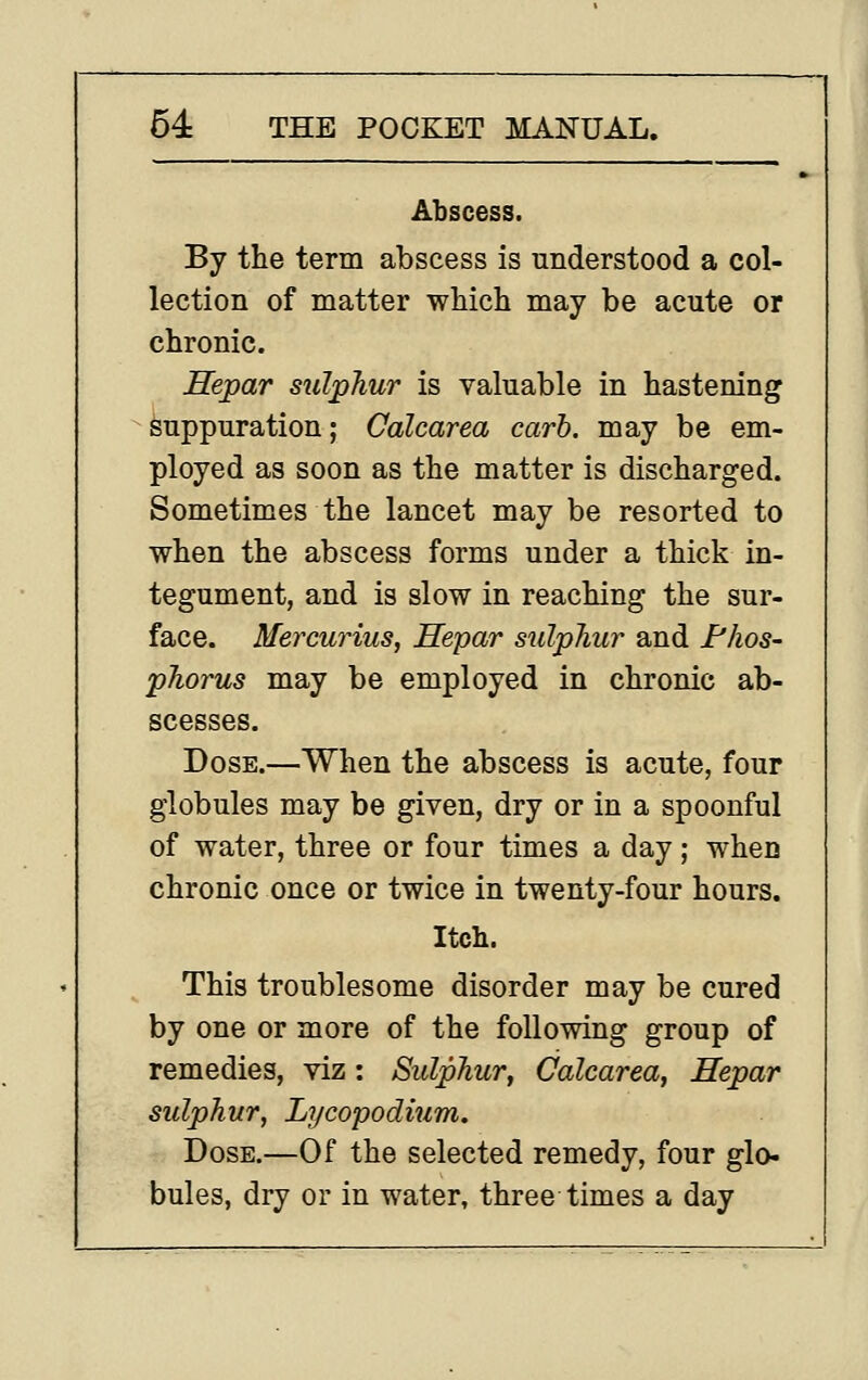 Abscess. By the term abscess is nnderstood a col- lection of matter which may be acute or chronic. Hepar sulphur is valuable in hastening suppuration; Calcarea carb. may be em- ployed as soon as the matter is discharged. Sometimes the lancet may be resorted to when the abscess forms under a thick in- tegument, and is slow in reaching the sur- face. Mercurius, Hepar sulphur and Phos- phorus may be employed in chronic ab- scesses. Dose.—When the abscess is acute, four globules may be given, dry or in a spoonful of water, three or four times a day; when chronic once or twice in twenty-four hours. Itch. This troublesome disorder may be cured by one or more of the following group of remedies, viz: Sulphur, Calcarea, Hepar sulphur, Lycopodium. Dose.—Of the selected remedy, four glo- bules, dry or in water, three times a day