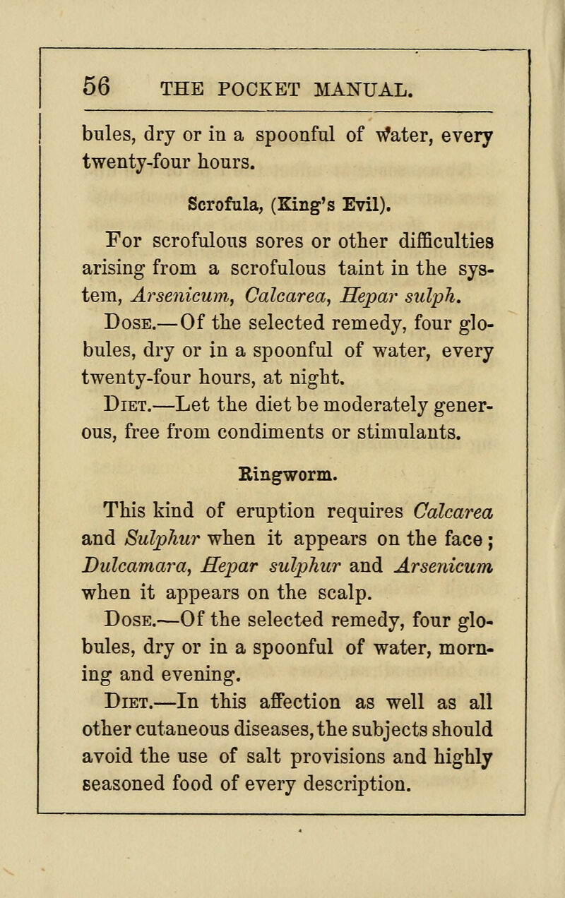 bules, dry or in a spoonful of Water, every twenty-four hours. Scrofula, (King's Evil). For scrofulous sores or other difficultiea arising from a scrofulous taint in the sys- tem, Arsenicum, Calcarea, Hepar sulph. Dose.—Of the selected remedy, four glo- bules, dry or in a spoonful of water, every twenty-four hours, at night. Diet.—Let the diet be moderately gener- ous, free from condiments or stimulants. Ringworm. This kind of eruption requires Calcarea and Sulphur when it appears on the face ; Dulcamara, Hepar sulphur and Arsenicum when it appears on the scalp. Dose.—Of the selected remedy, four glo- bules, dry or in a spoonful of water, morn- ing and evening. Diet.—In this affection as well as all other cutaneous diseases, the subjects should avoid the use of salt provisions and highly seasoned food of every description.