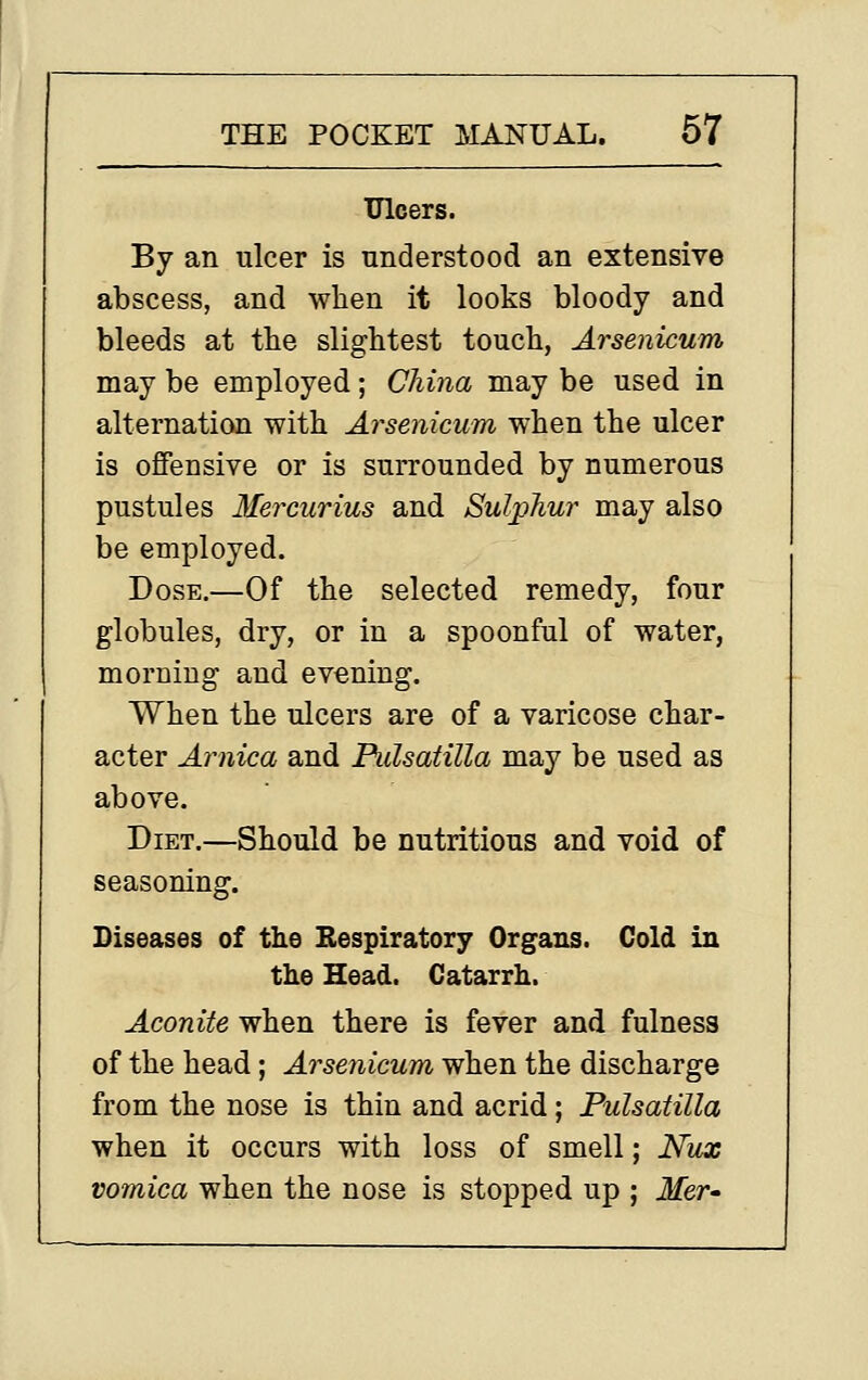 Ulcers. By an ulcer is understood an extensive abscess, and when it looks bloody and bleeds at the slightest touch, Arsenicum may be employed; China may be used in alternation with Ai^senicum when the ulcer is oflPensive or is surrounded by numerous pustules Me7'curius and Sulphur may also be employed. Dose.—Of the selected remedy, four globules, dry, or in a spoonful of water, morning and evening. When the ulcers are of a varicose char- acter Arnica and Pulsatilla may be used as above. Diet.—Should be nutritious and void of seasoning. Diseases of the Respiratory Organs. Cold in the Head. Catarrh. Aconite when there is fever and fulness of the head; Arsenicum when the discharge from the nose is thin and acrid; Pulsatilla when it occurs with loss of smell; Nux vomica when the nose is stopped up ; Mer-