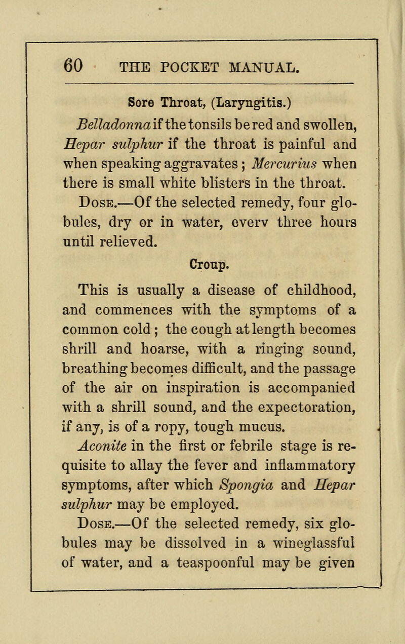 Sore Throat, (Laryngitis.) Belladonnaif theionsils be red and swollen, Eepar sulphur if the throat is painful and when speaking aggravates; Mercurius when there is small white blisters in the throat. Dose.—Of the selected remedy, four glo- bules, dry or in water, everv three hours untU relieved. Croup. This is usually a disease of childhood, and commences with the symptoms of a common cold ; the cough at length becomes shrill and hoarse, with a ringing sound, breathing becomes difficult, and the passage of the air on inspiration is accompanied with a shrill sound, and the expectoration, if any, is of a ropy, tough mucus. Aconite in the first or febrile stage is re- quisite to allay the fever and inflammatory symptoms, after which Spongia and Hepar sulphur may be employed. Dose.—Of the selected remedy, six glo- bules may be dissolved in a wineglassful of water, and a teaspoonful may be given