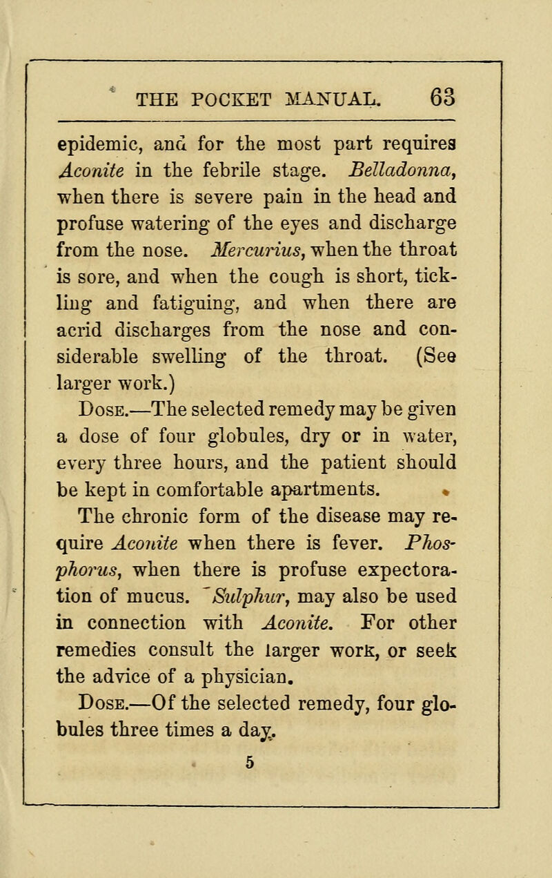 epidemic, and for the most part requires Aconite in tlie febrile stage. Belladonna, when there is severe pain in the head and profuse watering of the eyes and discharge from the nose. MercuHus, when the throat is sore, and when the cough is short, tick- ling and fatiguing, and when there are acrid discharges from the nose and con- siderable swelling of the throat. (See larger work.) Dose.—The selected remedy may be given a dose of four globules, dry or in water, every three hours, and the patient should be kept in comfortable apartments. « The chronic form of the disease may re- quire Aconite when there is fever. PTios- pho7'us, when there is profuse expectora- tion of mucus. 'Sulphur, may also be used in connection with Aconite. For other remedies consult the larger worK, or seek the advice of a physician. Dose.—Of the selected remedy, four glo- bules three times a da^. 5