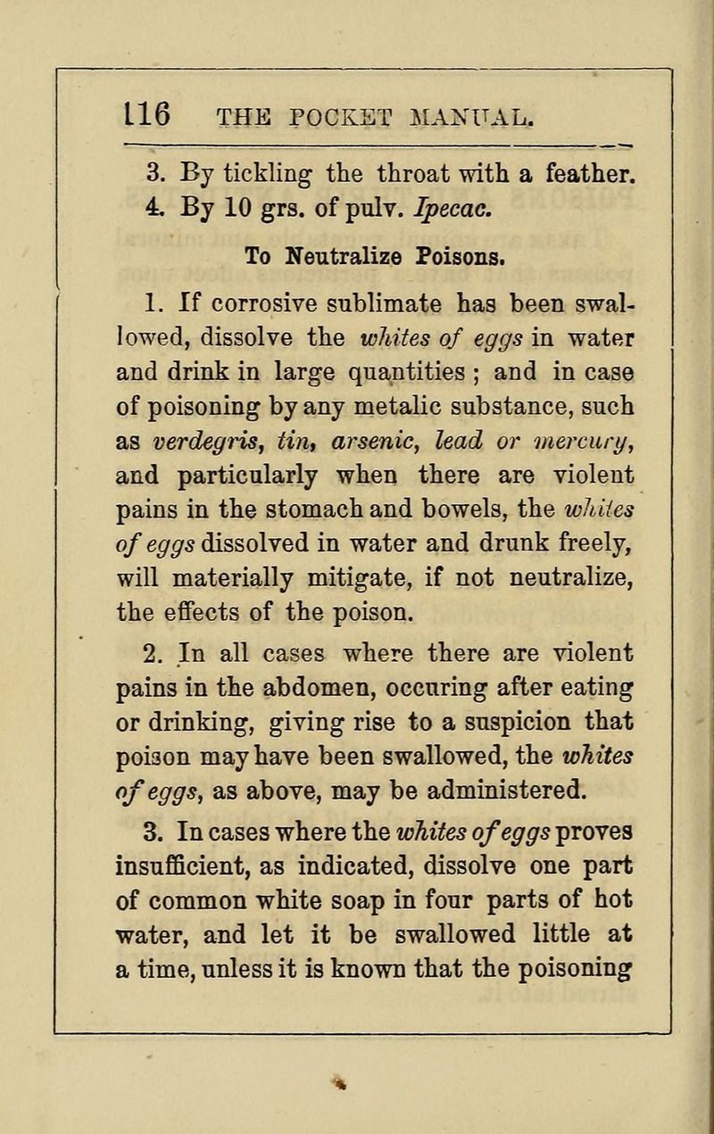 3. By tickling the throat with a feather. 4, By 10 grs. of pulv. Ipecac. To Neutralize Poisons. 1. If corrosive sublimate has been swal- lowed, dissolve the whites of eggs in water and drink in large quantities ; and in case of poisoning by any metalic substance, such as verdegins^ tin, arsenic, lead or mercury, and particularly when there are violent pains in the stomach and bowels, the whites o/e^^s dissolved in water and drunk freely, will materially mitigate, if not neutralize, the effects of the poison. 2. In all cases where there are violent pains in the abdomen, occuring after eating or drinking, giving rise to a suspicion that poison may have been swallowed, the whites of eggs, as above, may be administered. 3. In cases where the whites of eggs proves insufficient, as indicated, dissolve one part of common white soap in four parts of hot water, and let it be swallowed little at a time, unless it is known that the poisoning %