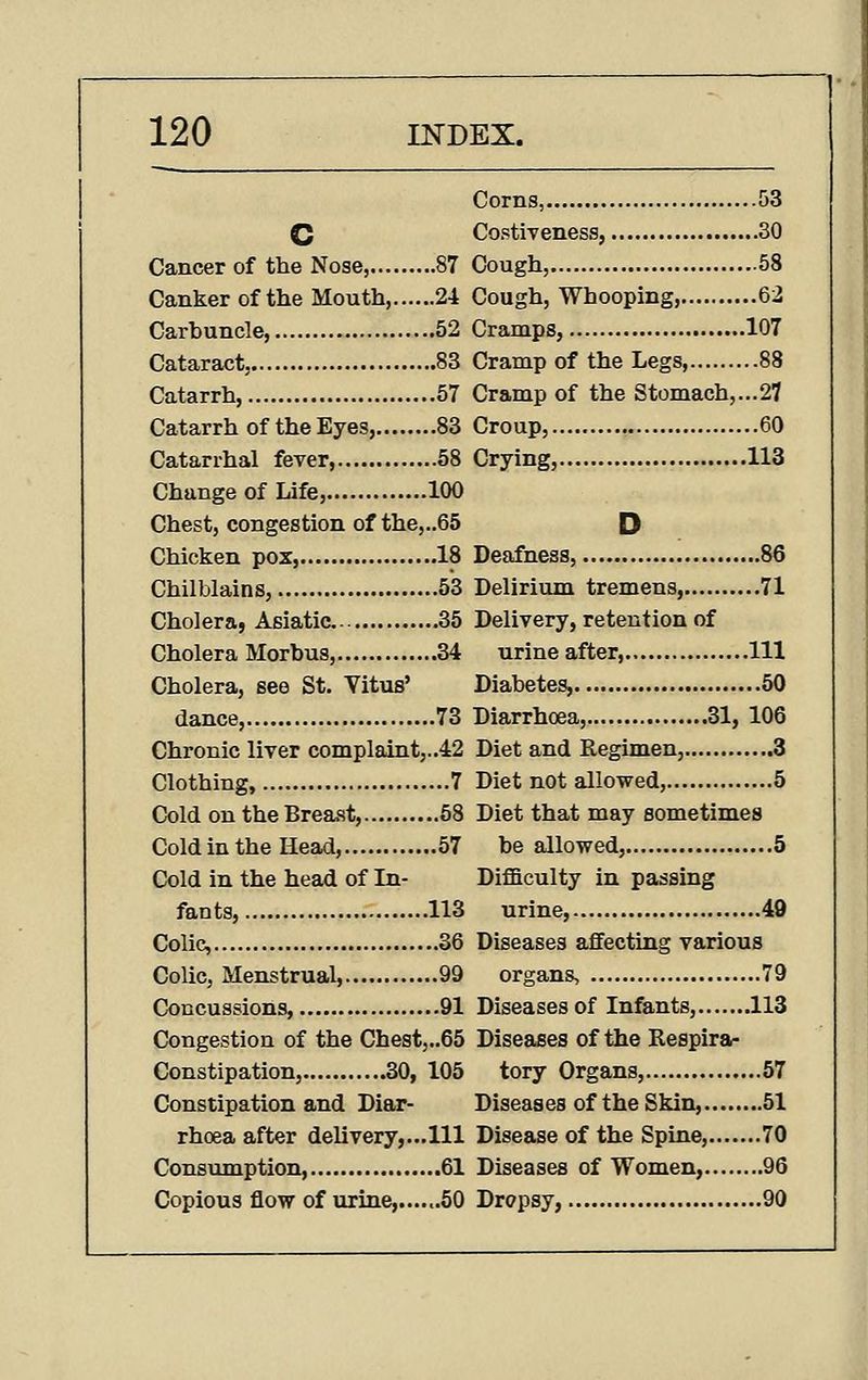 Corns, 53 C Costiveness, 30 Cancer of the Nose, 87 Cough, 58 Canker of the Mouth, 24 Cough, Whooping, 62 Carhuncle, 52 Cramps, 107 Cataract, 83 Cramp of the Legs, 88 Catarrh, 57 Cramp of the Stomach,...27 Catarrh of the Eyes, 83 Croup, 60 Catarrhal fever, 58 Crying, 113 Change of Life, 100 Chest, congestion of the,..65 D Chicken pox, 18 Deafness, 86 Chilblains, 53 Delirium tremens, 71 Cholera, Asiatic... 35 Delivery, retention of Cholera Morbus, 34 urine after, Ill Cholera, see St. Vitus' Diabetes, 50 dance, 73 Diarrhoea, 31, 106 Chronic liver complaintj..42 Diet and Regimen, 3 Clothing, 7 Diet not allowed, 5 Cold on the Breast, 58 Diet that may sometimes Cold in the Head, 57 be allowed, 5 Cold in the head of In- Difficulty in passing fants, 113 urine, 49 Colic, 36 Diseases affecting various Colic, Menstrual, 99 organs, 79 Concussions, 91 Diseases of Infants, 113 Congestion of the Chest,..65 Diseases of the Eespira- Constipation, 30, 105 tory Organs, 57 Constipation and Diar- Diseases of the Skin, 51 rhoea after delivery,...Ill Disease of the Spine, 70 Consumption, 61 Diseases of Women, 96 Copious flow of urine,......50 Dropsy, 90