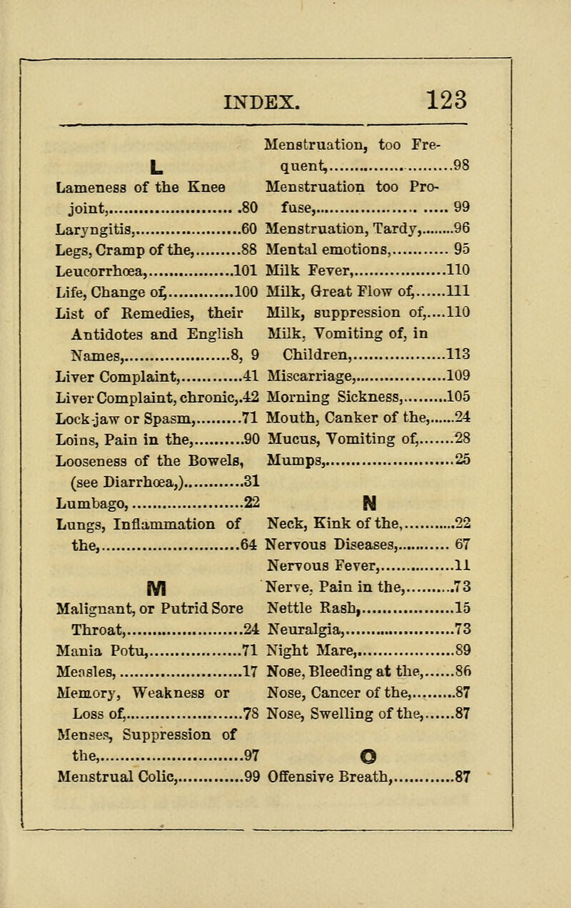 Menstruation, too Fre- L quent, 98 Lameness of the Knee Menstruation too Pro- joint, 80 fuse, 99 Laryngitis, 60 Menstruation, Tardy, 96 Legs, Cramp of the, 88 Mental emotions, 95 Leucorrhoea, 101 Milk Fever, 110 Life, Change o^ 100 Milk, Great Flow o^ Ill List of Remedies, their Milk, suppression of,....110 Antidotes and English Milk, Vomiting of, in Names, 8, 9 Children, 113 Liver Complaint, 41 Miscarriage, 109 Liver Complaint, chronic,.42 Morning Sickness, 105 Lock-jaw or Spasm, 71 Mouth, Canker of the, 24 Loins, Pain in the, 90 Mucus, Vomiting of, 28 Looseness of the Bowels, Mumps, 25 (see Diarrhoea,) 31 Lumbago, 22 N Lungs, Inflammation of Neck, Kink of the, 22 the, 64 Nervous Diseases, 67 Nervous Fever, 11 IVI Nerve, Pain in the, 73 Malignant, or Putrid Sore Nettle Rash, 15 Throat, 24 Neuralgia, 73 Mania Potu, 71 Night Mare 89 Mensles, 17 Nose, Bleeding at the, 86 Memory, Weakness or Nose, Cancer of the, 87 Loss of, 78 Nose, Swelling of the, 87 Mensef!, Suppression of the, 97 O Menstrual Colic, 99 Offensive Breath, 87