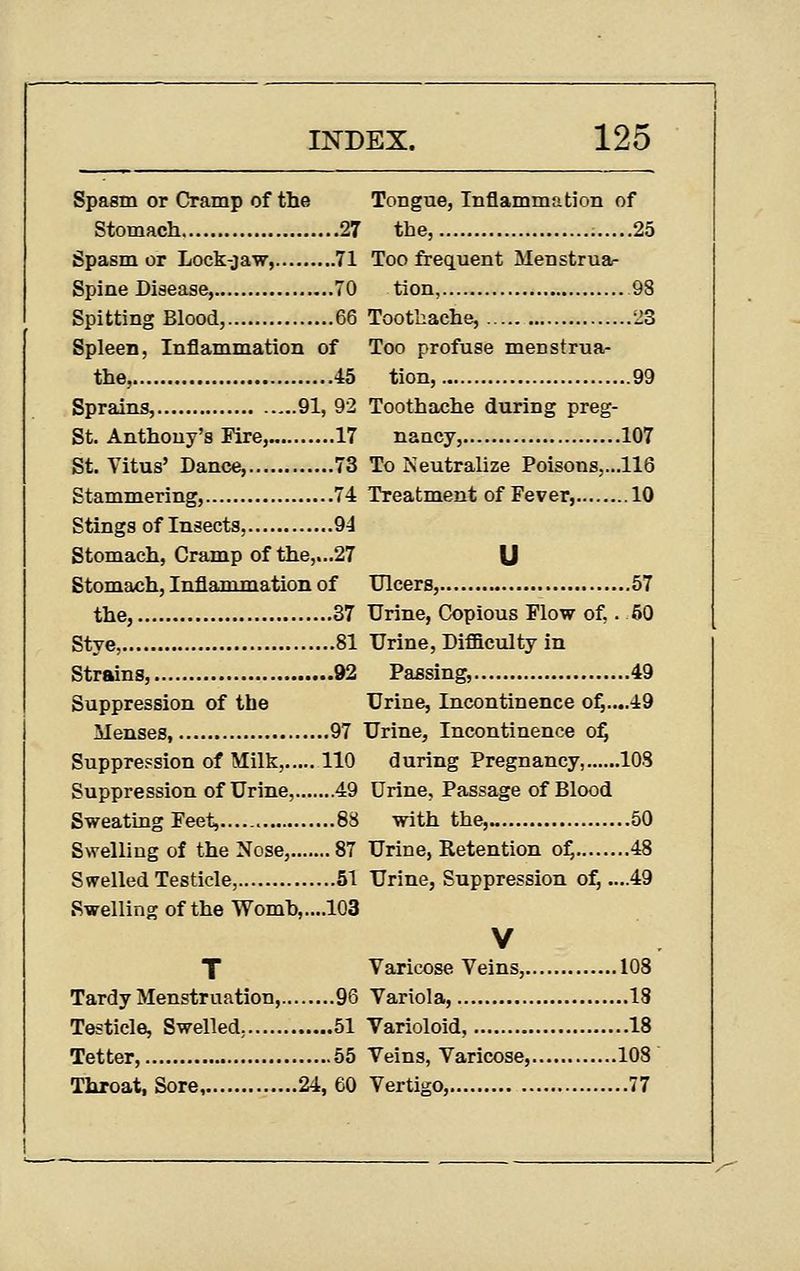Spasm or Cramp of the Tongue, Inflammation of Stomach 27 the, 25 Spasm or Lock-jaw, 71 Too frequent Menstruar Spine Disease, 70 tion, 98 Spitting Blood, 66 Toothache, 23 Spleen, Inflammation of Too profuse menstrua- the, 45 tion, 99 Sprains, 91, 92 Toothache during preg- St. Anthony's Fire, 17 nancy, 107 St. Vitus' Dance, 73 To Neutralize Poisons,...116 Stammering, 74 Treatment of Fever, 10 Stings of Insects, 94 Stomach, Cramp of the,...27 U Stomach, Inflammation of Ulcers, 57 the, 37 Urine, Copious Flow of,. 50 Stye, 81 Urine, Difficulty in Strains, 92 Passing, 49 Suppression of the Urine, Incontinence o^....49 Menses, 97 Urine, Incontinence o^ Suppression of Milk, 110 during Pregnancy, 108 Suppression of Urine, 49 Urine, Passage of Blood Sweating Feet, 83 with the,.. 50 Swelling of the Nose, 87 Urine, Retention o^ 48 Swelled Testicle, 51 Urine, Suppression of, ....49 Swelling of the Womh,....103 V T Varicose Veins, 108 Tardy Menstruation, 96 Variola, IS Testicle, Swelled, 51 Varioloid, 18 Tetter, 55 Veins, Varicose, 108