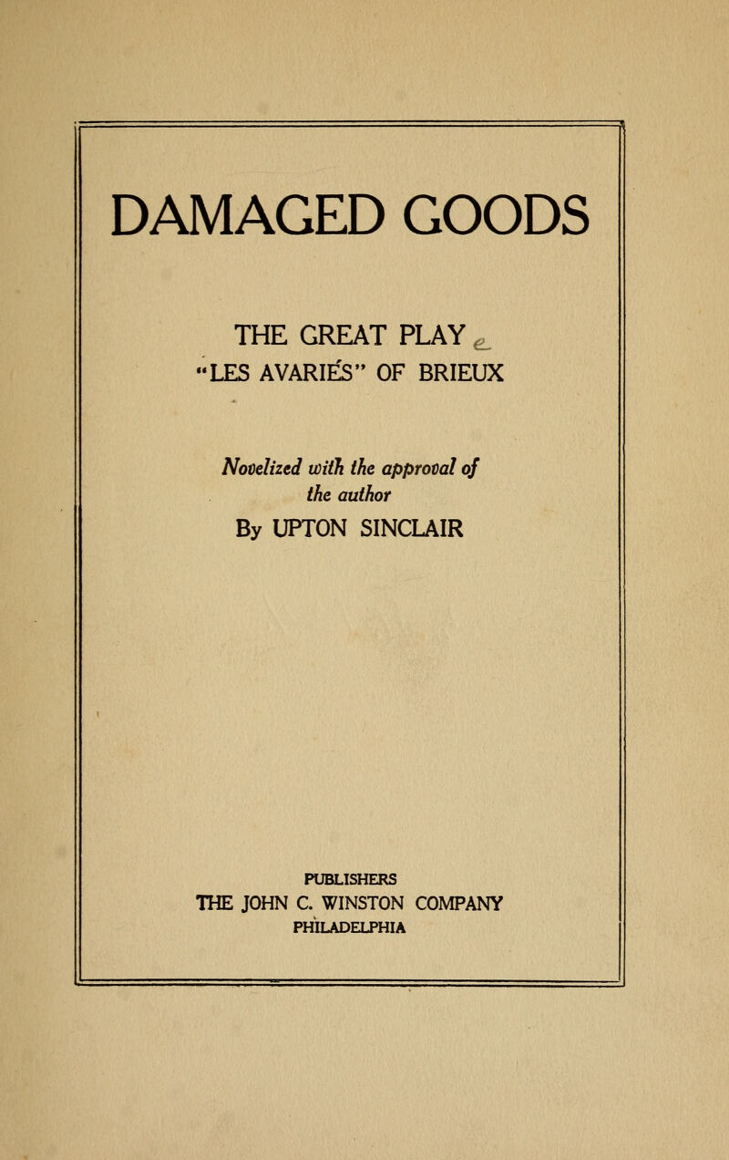 DAMAGED GOODS THE GREAT PLAY ^ LES AVARI^ OF BRIEUX Novelized with the approval of the author By UPTON SINCLAIR PUBLISHERS THE JOHN C. WINSTON COMPANY PHILADELPHIA