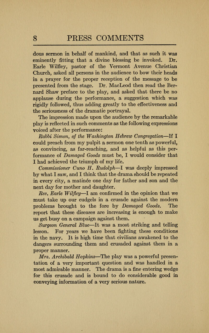 dous sermon in behalf of mankind, and that as such it was eminently fitting that a divine blessing be invoked. Dr. Earle Wilfley, pastor of the Vermont Avenue Christian Church, asked all persons in the audience to bow their heads in a prayer for the proper reception of the message to be presented from the stage. Dr. MacLeod then read the Ber- nard Shaw preface to the play, and asked that there be no applause during the performance, a suggestion which was rigidly followed, thus adding greatly to the effectiveness and the seriousness of the dramatic portrayal. The impression made upon the audience by the remarkable play is reflected in such comments as the following expressions voiced after the performance: Rabhi Simon, of the Washington Hebrew Congregation—If I could preach from my pulpit a sermon one tenth as powerful, as convincing, as far-reaching, and as helpful as this per- formance of Damaged Goods must be, I would consider that I had achieved the triumph of my hfe. Commissioner Cuno H. Rudolph—I was deeply impressed by what I saw, and I think that the drama should be repeated in every city, a matinee one day for father and son and the next day for mother and daughter. Rev, Earle Wilfley—I am confirmed in the opinion that we must take up our cudgels in a crusade against the modern problems brought to the fore by Damaged Goods. The report that these diseases are increasing is enough to make us get busy on a campaign against them. Surgeon General Blue—It was a most striking and telling lesson. For years we have been fighting these conditions in the navy. It is high time that civilians awakened to the dangers surrounding them and crusaded against them in a proper manner. Mrs. Archibald Hopkins—^The play was a powerful presen- tation of a very important question and was handled in a most admirable manner. The drama is a fine entering wedge for this crusade and is bound to do considerable good in conveying information of a very serious nature.
