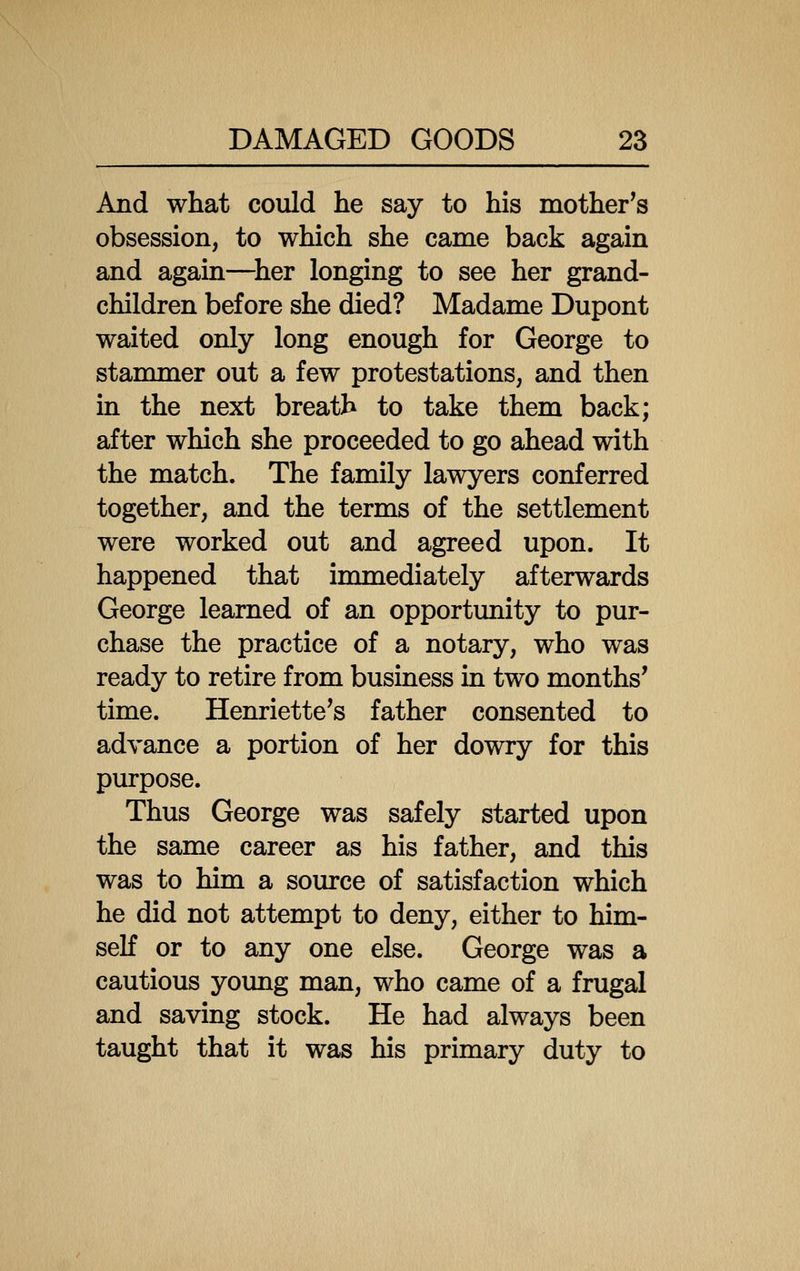 And what could he say to his mother's obsession, to which she came back again and again—^her longing to see her grand- children before she died? Madame Dupont waited only long enough for George to stammer out a few protestations, and then in the next breath to take them back; after which she proceeded to go ahead with the match. The family lawyers conferred together, and the terms of the settlement were worked out and agreed upon. It happened that immediately afterwards George learned of an opportimity to pur- chase the practice of a notary, who was ready to retire from business in two months' time. Henriette's father consented to advance a portion of her dowry for this purpose. Thus George was safely started upon the same career as his father, and this was to him a source of satisfaction which he did not attempt to deny, either to him- self or to any one else. George was a cautious yoimg man, who came of a frugal and saving stock. He had always been taught that it was his primary duty to