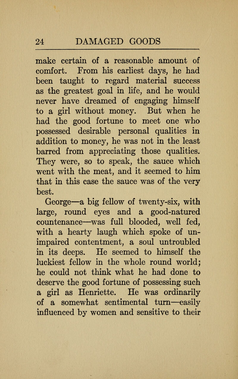make certain of a reasonable amount of comfort. From his earliest days, he had been taught to regard material success as the greatest goal in life, and he would never have dreamed of engaging himself to a girl without money. But when he had the good fortune to meet one who possessed desirable personal qualities in addition to money, he was not in the least barred from appreciating those qualities. They were, so to speak, the sauce which went with the meat, and it seemed to him that in this case the sauce was of the very best. George—sl big fellow of twenty-six, with large, round eyes and a good-natured countenance—^was full blooded, well fed, with a hearty laugh which spoke of un- impaired contentment, a soul untroubled in its deeps. He seemed to himself the luckiest fellow in the whole round world; he could not think what he had done to deserve the good fortune of possessing such a girl as Henriette. He was ordinarily of a somewhat sentimental turn—easily influenced by women and sensitive to their