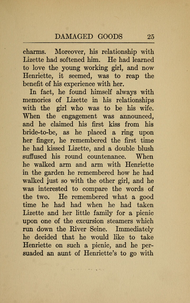 charms. Moreover, his relationship with Lizette had softened him. He had learned to love the young working girl, and now Henriette, it seemed, was to reap the benefit of his experience with her. In fact, he found himself always with memories of Lizette in his relationships with the girl who was to be his wife. When the engagement was announced, and he claimed his first kiss from his bride-to-be, as he placed a ring upon her finger, he remembered the first time he had kissed Lizette, and a double blush suffused his roimd countenance. When he walked arm and arm with Henriette in the garden he remembered how he had walked just so with the other girl, and he was interested to compare the words of the two. He remembered what a good time he had had when he had taken Lizette and her Uttle family for a picnic upon one of the excursion steamers which run down the River Seine. Immediately he decided that he would like to take Henriette on such a picnic, and he per- suaded an aimt of Henriette's to go with