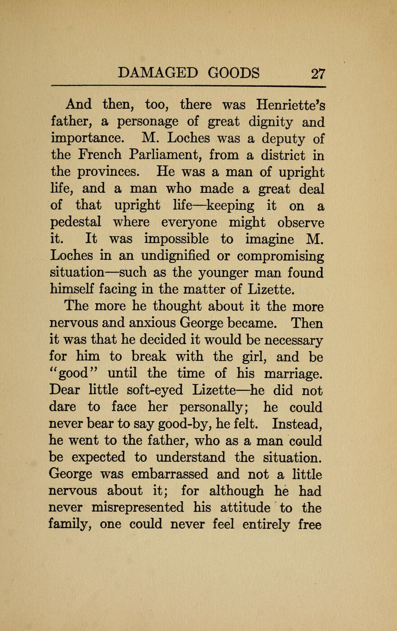 And then, too, there was Henriette's father, a personage of great dignity and importance. M. Loches was a deputy of the French Parliament, from a district in the provinces. He was a man of upright Hfe, and a man who made a great deal of that upright life—^keeping it on a pedestal where everyone might observe it. It was impossible to imagine M. Loches in an undignified or compromising situation—such as the younger man found himself facing in the matter of Lizette. The more he thought about it the more nervous and anxious George became. Then it was that he decided it would be necessary for him to break with the girl, and be ''good'' until the time of his marriage. Dear little soft-eyed Lizette—^he did not dare to face her personally; he could never bear to say good-by, he felt. Instead, he went to the father, who as a man could be expected to understand the situation. George was embarrassed and not a little nervous about it; for although he had never misrepresented his attitude to the family, one could never feel entirely free