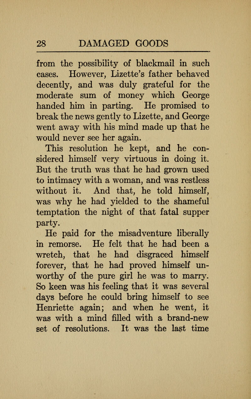 from the possibility of blackmail in such cases. However, Lizette's father behaved decently, and was duly grateful for the moderate sum of money which George handed him in parting. He promised to break the news gently to Lizette, and George went away with his mind made up that he would never see her again. This resolution he kept, and he con- sidered himseK very virtuous in doing it. But the truth was that he had grown used to intimacy with a woman, and was restless without it. And that, he told himself, was why he had yielded to the shameful temptation the night of that fatal supper party. He paid for the misadventure liberally in remorse. He felt that he had been a wretch, that he had disgraced himself forever, that he had proved himself un- worthy of the pure girl he was to marry. So keen was his feeling that it was several days before he could bring himself to see Henriette again; and when he went, it was with a mind filled with a brand-new set of resolutions. It was the last time