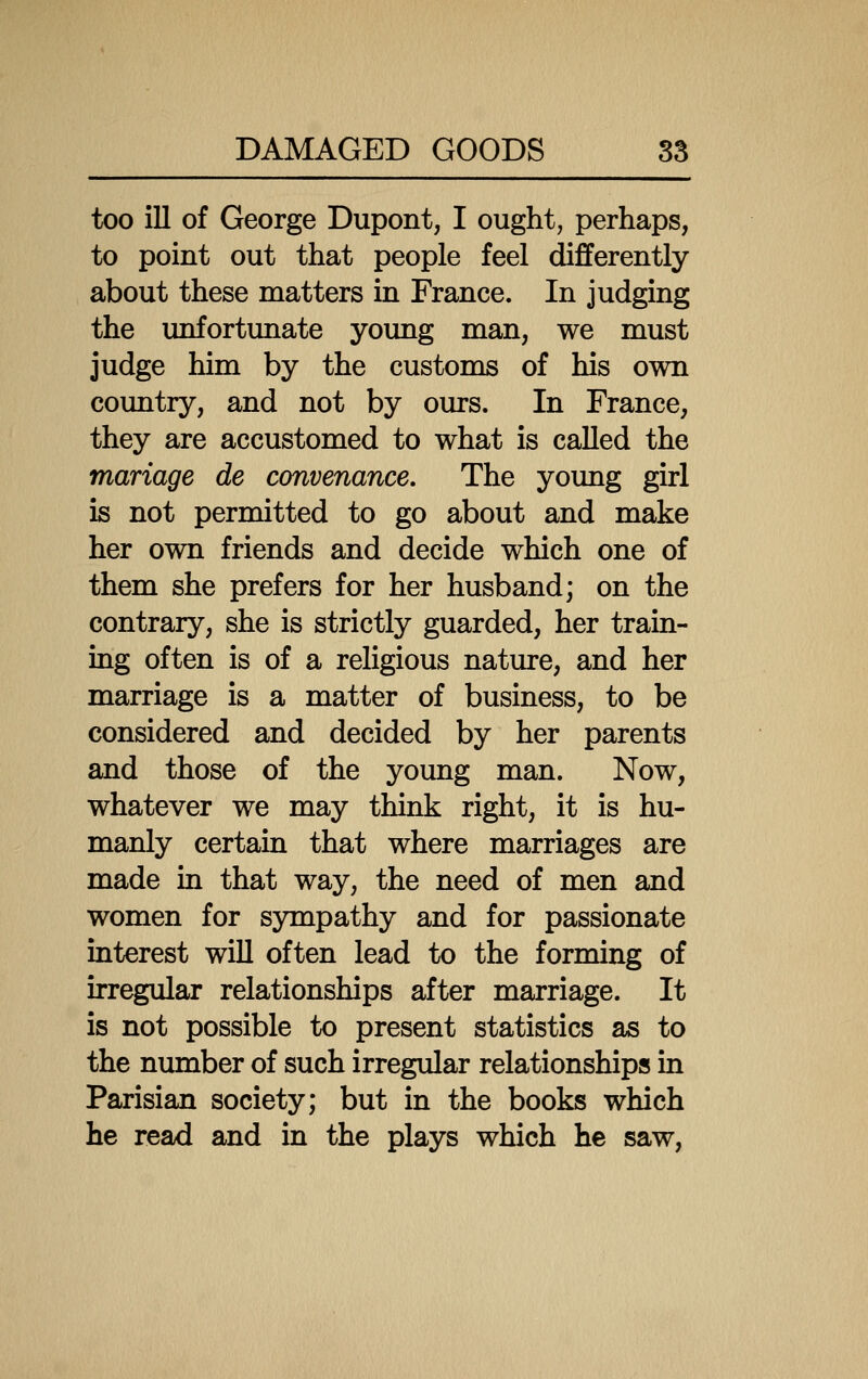 too ill of George Dupont, I ought, perhaps, to point out that people feel differently about these matters in France. In judging the unfortunate young man, we must judge him by the customs of his own country, and not by ours. In France, they are accustomed to what is caUed the manage de convenance. The young girl is not permitted to go about and make her own friends and decide which one of them she prefers for her husband; on the contrary, she is strictly guarded, her train- ing often is of a religious nature, and her marriage is a matter of business, to be considered and decided by her parents and those of the young man. Now, whatever we may think right, it is hu- manly certain that where marriages are made in that way, the need of men and women for sympathy and for passionate interest will often lead to the forming of irregular relationships after marriage. It is not possible to present statistics as to the number of such irregular relationships in Parisian society; but in the books which he read and in the plays which he saw.