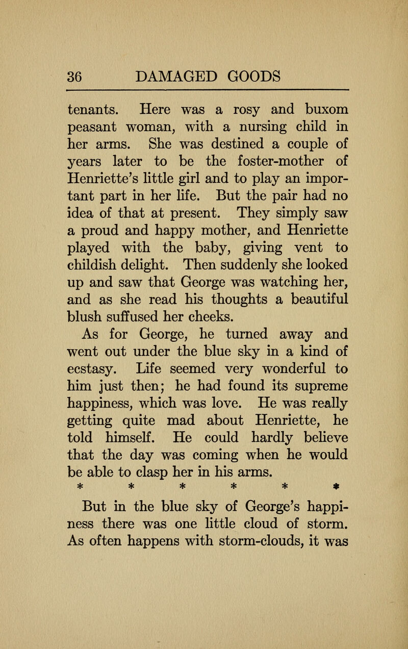 tenants. Here was a rosy and buxom peasant woman, with a nursing child in her arms. She was destined a couple of years later to be the foster-mother of Henriette's little girl and to play an impor- tant part in her life. But the pair had no idea of that at present. They simply saw a proud and happy mother, and Henriette played with the baby, giving vent to childish delight. Then suddenly she looked up and saw that George was watching her, and as she read his thoughts a beautiful blush suffused her cheeks. As for George, he turned away and went out imder the blue sky in a kind of ecstasy. Life seemed very wonderful to him just then; he had found its supreme happiness, which was love. He was really getting quite mad about Henriette, he told himself. He could hardly beUeve that the day was coming when he would be able to clasp her in his arms. ****** But in the blue sky of George's happi- ness there was one little cloud of storm. As often happens with storm-clouds, it was