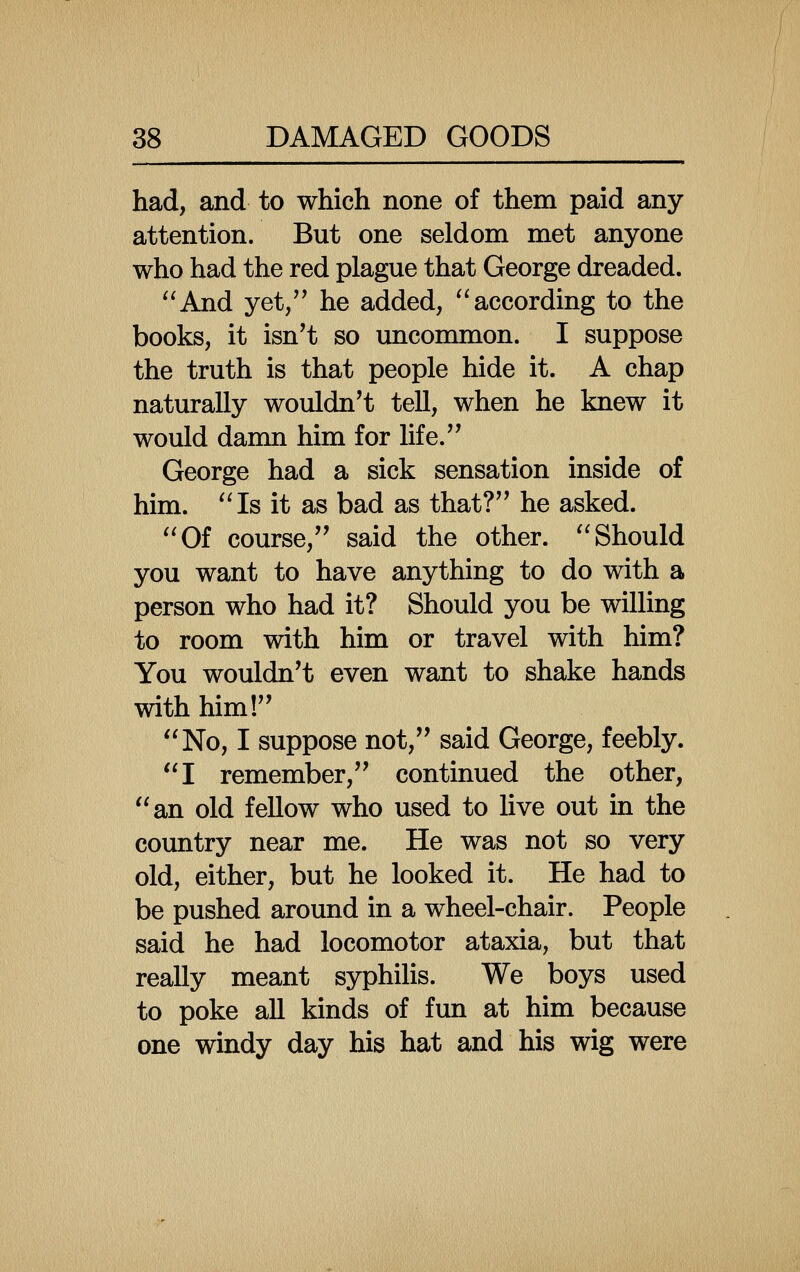 had, and to which none of them paid any attention. But one seldom met anyone who had the red plague that George dreaded. And yet/^ he added, according to the books, it isn't so uncommon. I suppose the truth is that people hide it. A chap naturally wouldn't tell, when he knew it would damn him for life. George had a sick sensation inside of him. Is it as bad as that? he asked. Of course, said the other. Should you want to have anything to do with a person who had it? Should you be willing to room with him or travel with him? You wouldn't even want to shake hands with him! No, I suppose not, said George, feebly. I remember, continued the other, an old fellow who used to live out in the country near me. He was not so very old, either, but he looked it. He had to be pushed around in a wheel-chair. People said he had locomotor ataxia, but that really meant syphilis. We boys used to poke all kinds of fun at him because one windy day his hat and his wig were