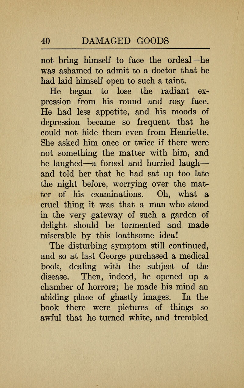 not bring himself to face the ordeal—^he was ashamed to admit to a doctor that he had laid himself open to such a taint. He began to lose the radiant ex- pression from his romid and rosy face. He had less appetite, and his moods of depression became so frequent that he could not hide them even from Henriette. She asked him once or twice if there were not something the matter with him, and he laughed—a forced and hurried laugh— and told her that he had sat up too late the night before, worrying over the mat- ter of his examinations. Oh, what a cruel thing it was that a man who stood in the very gateway of such a garden of delight should be tormented and made miserable by this loathsome idea! The disturbing symptom still continued, and so at last George purchased a medical book, dealing with the subject of the disease. Then, indeed, he opened up a chamber of horrors; he made his mind an abiding place of ghastly images. In the book there were pictures of things so awful that he turned white, and trembled