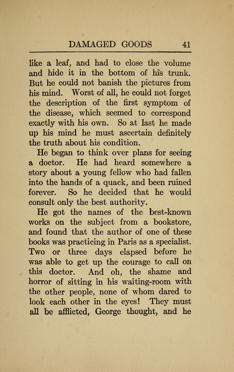 like a leaf, and had to close the volume and hide it in the bottom of his trunk. But he could not banish the pictures from his mind. Worst of all, he could not forget the description of the first symptom of the disease, which seemed to correspond exactly with his own. So at last he made up his mind he must ascertain definitely the truth about his condition. He began to think over plans for seeing a doctor. He had heard somewhere a story about a young fellow who had fallen into the hands of a quack, and been ruined forever. So he decided that he would consult only the best authority. He got the names of the best-known works on the subject from a bookstore, and found that the author of one of these books was practicing in Paris as a speciahst. Two or three days elapsed before he was able to get up the courage to call on this doctor. And oh, the shame and horror of sitting in his waiting-room with the other people, none of whom dared to look each other in the eyes! They must all be afflicted; George thought, and he