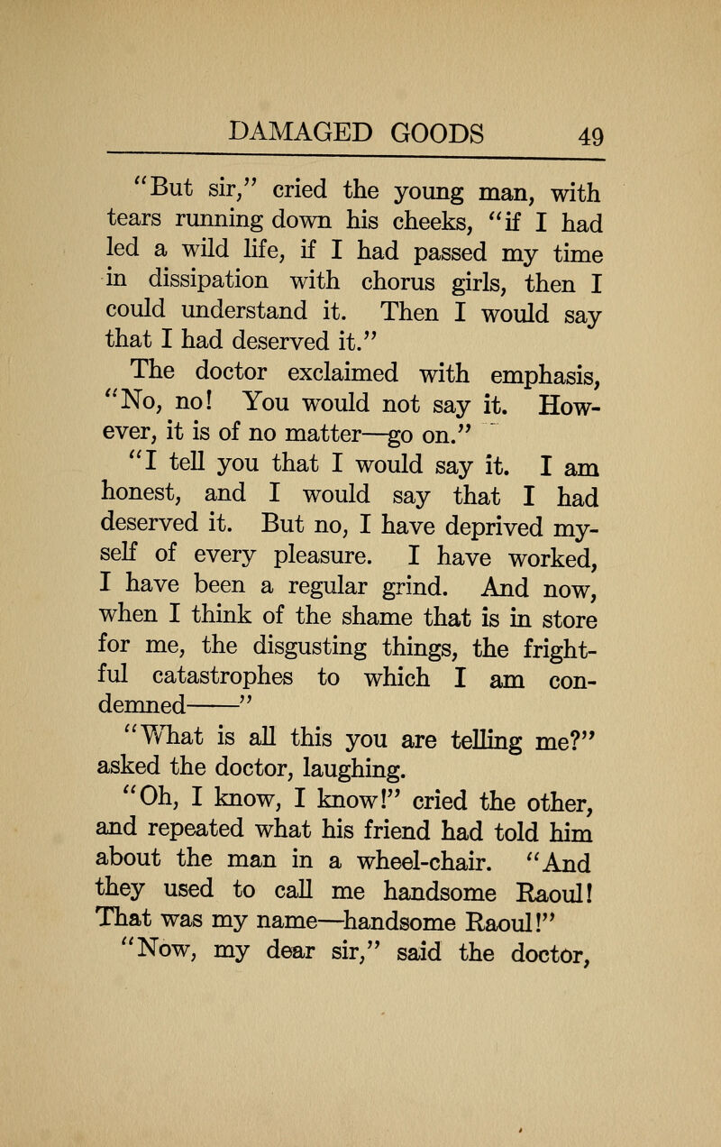 But sir/' cried the young man, with tears running down his cheeks, if I had led a wild hfe, if I had passed my time in dissipation with chorus girls, then I could understand it. Then I would say that I had deserved it.'' The doctor exclaimed with emphasis, No, no! You would not say it. How- ever, it is of no matter—go on.  I tell you that I would say it. I am honest, and I would say that I had deserved it. But no, I have deprived my- seK of every pleasure. I have worked, I have been a regular grind. And now, when I think of the shame that is in store for me, the disgusting things, the fright- ful catastrophes to which I am con- demned  What is all this you are telling me? asked the doctor, laughing. Oh, I know, I know! cried the other, and repeated what his friend had told him about the man in a wheel-chair. And they used to call me handsome Raoul! That was my name—^handsome Raoul! Now, my dear sir, said the doctor,