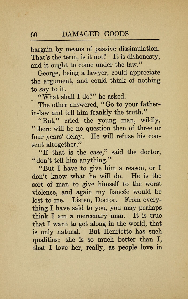 bargain by means of passive dissimulation. That's the term, is it not? It is dishonesty, and it ought to come under the law/' George, being a lawyer, could appreciate the argument, and could think of nothing to say to it. ''What shall I do?'' he asked. The other answered, Go to your father- in-law and tell him frankly the truth. But, cried the young man, wildly, there will be no question then of three or four years' delay. He will refuse his con- sent altogether. If that is the case, said the doctor, don't tell him anything. But I have to give him a reason, or I don't know what he will do. He is the sort of man to give himself to the worst violence, and again my fiancee would be lost to me. Listen, Doctor. From every- thing I have said to you, you may perhaps think I am a mercenary man. It is true that I want to get along in the world, that is only natural. But Henriette has such qualities; she is so much better than I, that I love her, really, as people love in