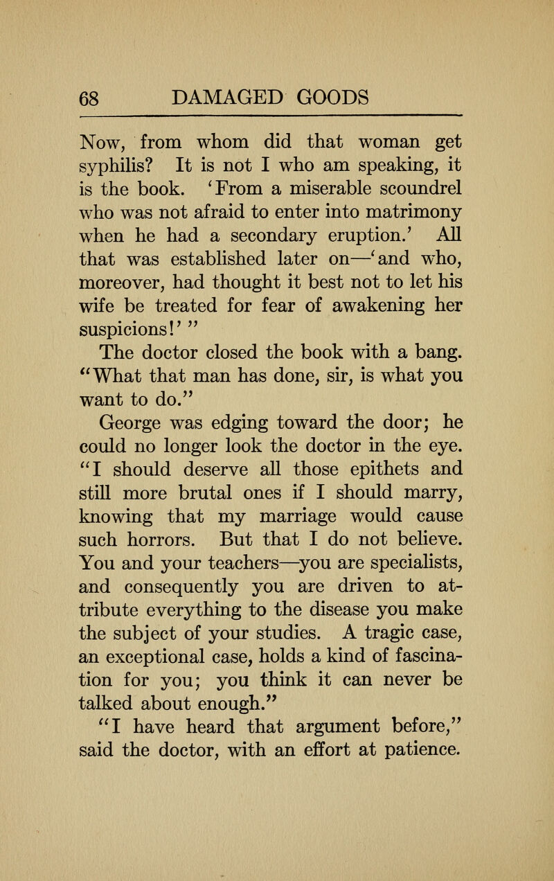 Now, from whom did that woman get syphihs? It is not I who am speaking, it is the book. ^From a miserable scoundrel who was not afraid to enter into matrimony when he had a secondary eruption/ All that was established later on—'and who, moreover, had thought it best not to let his wife be treated for fear of awakening her suspicions!'  The doctor closed the book with a bang. What that man has done, sir, is what you want to do. George was edging toward the door; he could no longer look the doctor in the eye. I should deserve all those epithets and still more brutal ones if I should marry, knowing that my marriage would cause such horrors. But that I do not believe. You and your teachers—^you are specialists, and consequently you are driven to at- tribute everything to the disease you make the subject of your studies. A tragic case, an exceptional case, holds a kind of fascina- tion for you; you think it can never be talked about enough. I have heard that argument before, said the doctor, with an effort at patience.