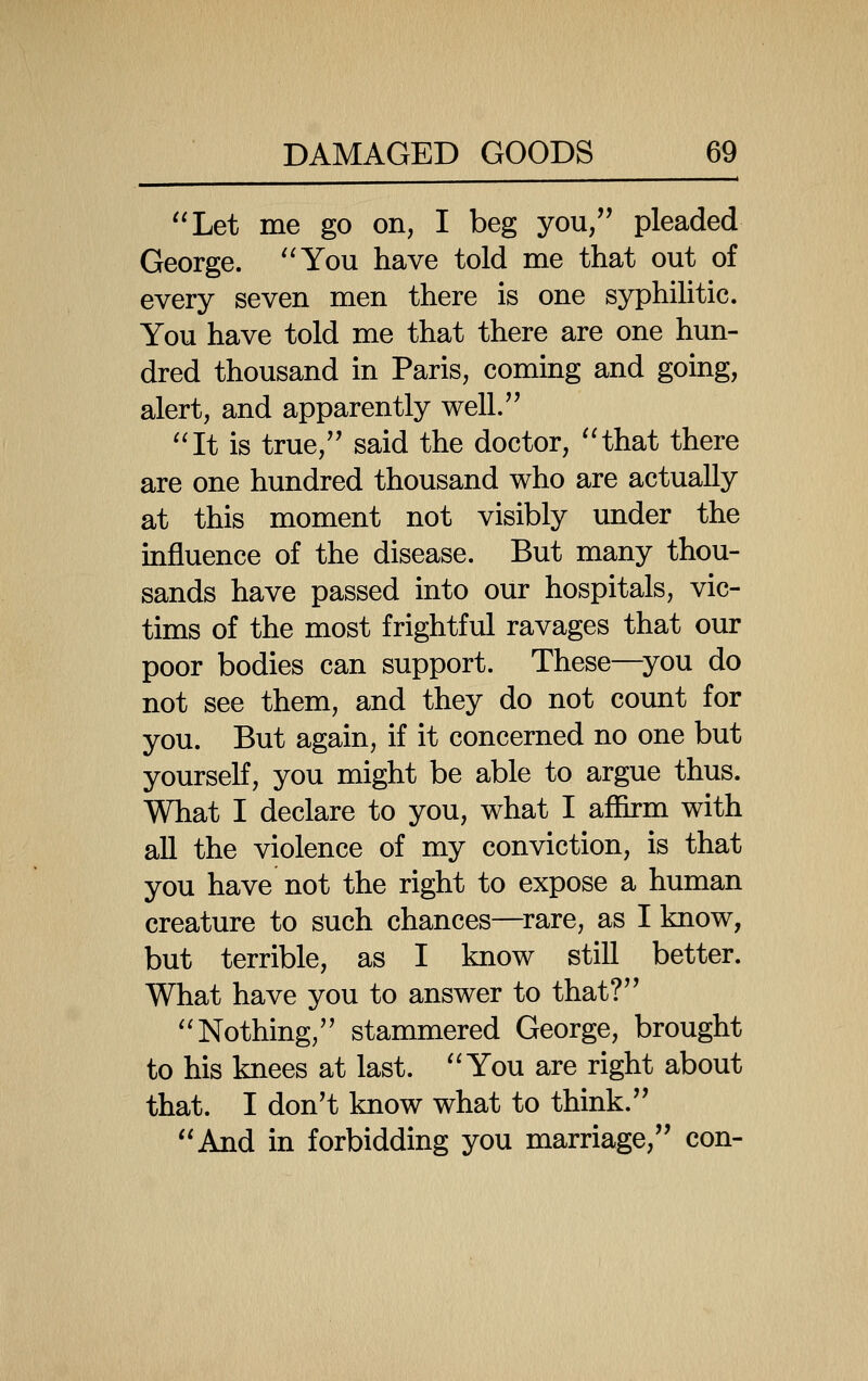 Let me go on, I beg you, pleaded George. '^You have told me that out of every seven men there is one syphilitic. You have told me that there are one hun- dred thousand in Paris, coming and going, alert, and apparently well. ''It is true, said the doctor, 'Hhat there are one hundred thousand who are actually at this moment not visibly under the influence of the disease. But many thou- sands have passed into our hospitals, vic- tims of the most frightful ravages that our poor bodies can support. These—^you do not see them, and they do not count for you. But again, if it concerned no one but yourseK, you might be able to argue thus. What I declare to you, what I affirm with all the violence of my conviction, is that you have not the right to expose a human creature to such chances—^rare, as I know, but terrible, as I know still better. What have you to answer to that? ''Nothing, stammered George, brought to his knees at last. You are right about that. I don't know what to think. And in forbidding you marriage, con-