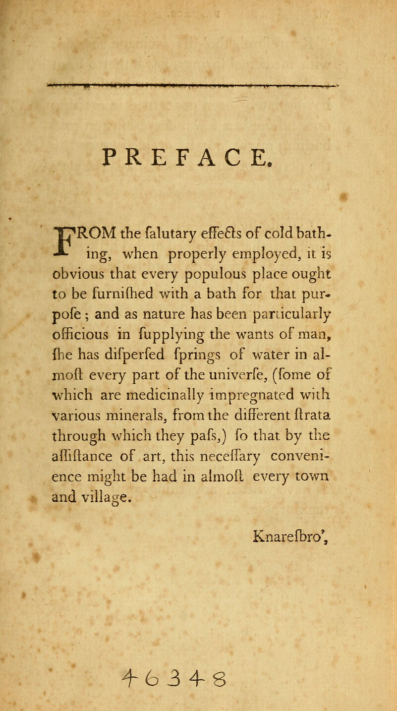 |> I i» <iM I* ■ Hi I I II M Will \ \> PREFACE. FROM the falutary efFe6ls of cold bath* ing, when properly employed, it is obvious that every populous place ought to be furnifhed with a bath for that pur* pofe ; and as nature has been pardcularly officious in fupplying the wants of man, {he has difperfed fprings of water in al- moft every part of the univerfe, (fome of which are medicinally impregnated with various minerals, from the different ftrata through which they pafs,) fo that by the affiftance of art, this necelfary conveni- ence might be had in almoR every town and viliaee. ■^t)^ Knarefbro^, ^634-8
