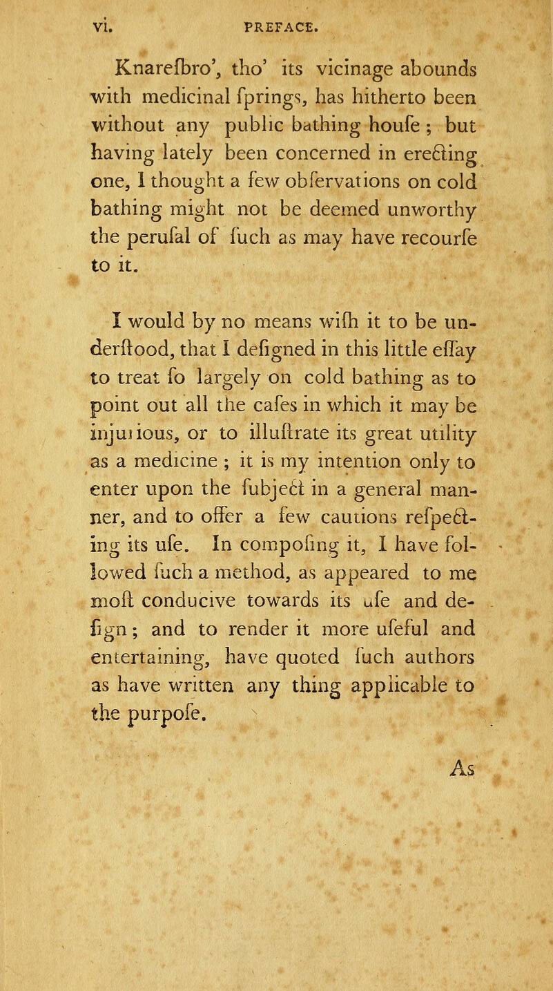 Knarefbro', tho' its vicinage abounds with medicinal fprings, has hitherto been without any pubHc bathing houfe ; but having lately been concerned in erefting one, 1 thought a few obfervations on cold bathing might not be deemed unworthy the perufal of fuch as may have recourfe to it. I would by no means wifh it to be un- derftood, that I defigned in this little effay to treat fo largely on cold bathing as to point out all the cafes in which it may be injuiious, or to illuftrate its great utility as a medicine ; it is my intention only to enter upon the fubje6t in a general man- ner, and to offer a few cautions refpe6t- ing its ufe. In compofing it, I have fol- lowed fuch a method, as appeared to me moil conducive towards its ufe and de- fign; and to render it more ufeful and entertaining, have quoted fuch authors as have written any thing applicable to the purpofe. As