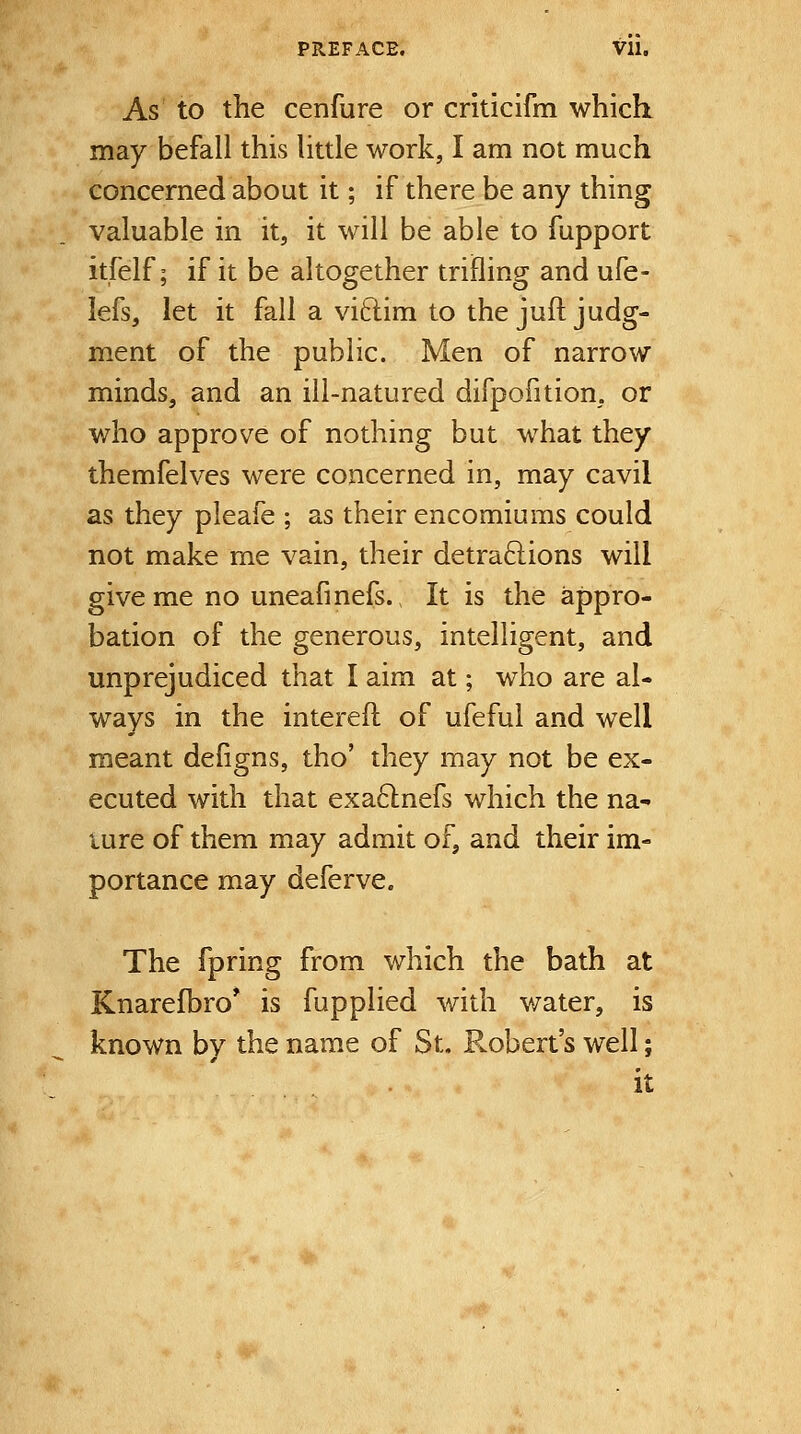 PREFACE. Vll. As' to the cenfure or criticifm which may befall this little work, I am not much concerned about it; if there be any thing valuable in it, it will be able to fupport itfelf; if it be altogether trifling and ufe- lefs, let it fall a viftim to the juft judg- ment of the public. Men of narrow minds, and an ill-natured difpofition, or who approve of nothing but what they themfelves were concerned in, may cavil as they pleafe ; as their encomiums could not make me vain, their detraftions will give me no uneafinefs., It is the appro- bation of the generous, intelligent, and unprejudiced that I aim at; who are al- ways in the interefl of ufeful and well meant defigns, tho' they may not be ex- ecuted with that exa61nefs which the na- ture of them may admit of, and their im- portance may deferve. The fpring from which the bath at Knarefbro* is fupplied v/ith v/ater, is known by the name of St. P^obert's well; it