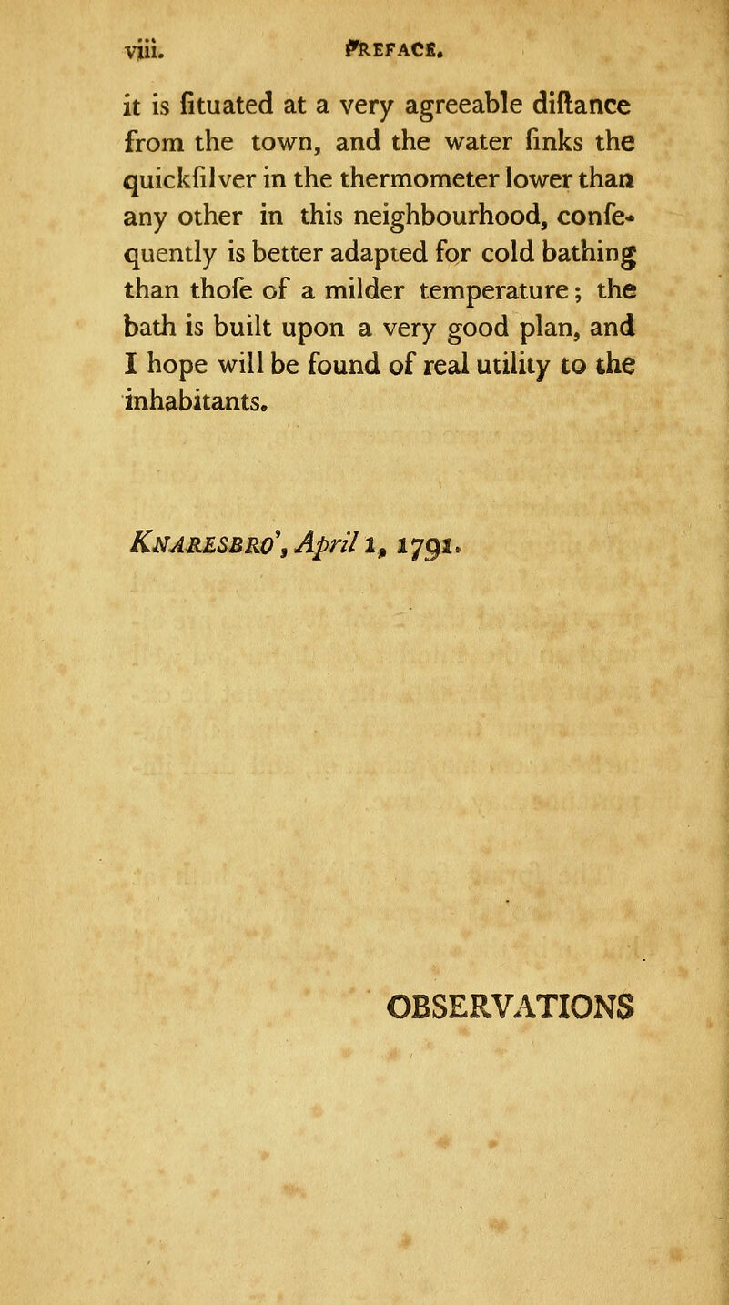 it is fituated at a very agreeable diftance from the town, and the water (inks the quickfilver in the thermometer lower than any other in this neighbourhood, confe- quently is better adapted for cold bathing than thofe of a milder temperature; the bath is built upon a very good plan, and I hope will be found of real utility to the inhabitants. Knajiesbro\ April i, 1791. OBSERVATIONS